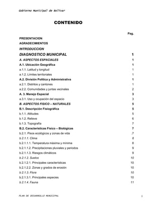 Gobierno Municipal de Bolívar



                               CONTENIDO

                                                  Pag.
PRESENTACION
AGRADECIMIENTOS
INTRODUCCION
DIAGNOSTICO MUNICIPAL                               1
A. ASPECTOS ESPACIALES                              1
A.1. Ubicación Geográfica                           1
a.1.1. Latitud y longitud                           1
a.1.2. Límites territoriales                        1
A.2. División Política y Administrativa             1
a.2.1. Distritos y cantones                         1
a.2.2. Comunidades y juntas vecinales               2
A. 3. Manejo Espacial                               3
a.3.1. Uso y ocupación del espacio                  3
B. ASPECTOS FISICO – NATURALES                      5
B.1. Descripción Fisiográfica                       5
b.1.1. Altitudes                                    5
b.1.2. Relieve                                      6
b.1.3. Topografía                                   7
B.2. Características Físico – Biológicas            7
b.2.1. Pisos ecológicos y zonas de vida             .7
b.2.1.1. Clima                                      8
b.2.1.1.1. Temperatura máxima y mínima              8
b.2.1.1.2. Precipitaciones pluviales y periodos     9
b.2.1.1.3. Riesgos climáticos                       9
b.2.1.2. Suelos                                    10
b.2.1.2.1. Principales características             10
b.2.1.2.2. Zonas y grados de erosión               10
b.2.1.3. Flora                                     10
b.2.1.3.1. Principales especies                    10
b.2.1.4. Fauna                                     11



PLAN DE DESARROLLO MUNICIPAL                             I
 