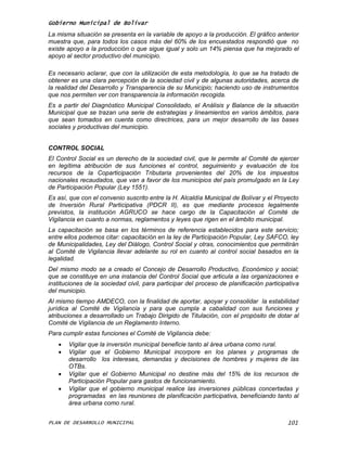 Gobierno Municipal de Bolívar
La misma situación se presenta en la variable de apoyo a la producción. El gráfico anterior
muestra que, para todos los casos más del 60% de los encuestados respondió que no
existe apoyo a la producción o que sigue igual y solo un 14% piensa que ha mejorado el
apoyo al sector productivo del municipio.

Es necesario aclarar, que con la utilización de esta metodología, lo que se ha tratado de
obtener es una clara percepción de la sociedad civil y de algunas autoridades, acerca de
la realidad del Desarrollo y Transparencia de su Municipio; haciendo uso de instrumentos
que nos permiten ver con transparencia la información recogida.
Es a partir del Diagnóstico Municipal Consolidado, el Análisis y Balance de la situación
Municipal que se trazan una serie de estrategias y lineamientos en varios ámbitos, para
que sean tomados en cuenta como directrices, para un mejor desarrollo de las bases
sociales y productivas del municipio.


CONTROL SOCIAL
El Control Social es un derecho de la sociedad civil, que le permite al Comité de ejercer
en legítima atribución de sus funciones el control, seguimiento y evaluación de los
recursos de la Coparticipación Tributaria provenientes del 20% de los impuestos
nacionales recaudados, que van a favor de los municipios del país promulgado en la Ley
de Participación Popular (Ley 1551).
Es así, que con el convenio suscrito entre la H. Alcaldía Municipal de Bolívar y el Proyecto
de Inversión Rural Participativa (PDCR II), es que mediante procesos legalmente
previstos, la institución AGRUCO se hace cargo de la Capacitación al Comité de
Vigilancia en cuanto a normas, reglamentos y leyes que rigen en el ámbito municipal.
La capacitación se basa en los términos de referencia establecidos para este servicio;
entre ellos podemos citar: capacitación en la ley de Participación Popular, Ley SAFCO, ley
de Municipalidades, Ley del Diálogo, Control Social y otras, conocimientos que permitirán
al Comité de Vigilancia llevar adelante su rol en cuanto al control social basados en la
legalidad.
Del mismo modo se a creado el Concejo de Desarrollo Productivo, Económico y social;
que se constituye en una instancia del Control Social que articula a las organizaciones e
instituciones de la sociedad civil, para participar del proceso de planificación participativa
del municipio.
Al mismo tiempo AMDECO, con la finalidad de aportar, apoyar y consolidar la estabilidad
jurídica al Comité de Vigilancia y para que cumpla a cabalidad con sus funciones y
atribuciones a desarrollado un Trabajo Dirigido de Titulación, con el propósito de dotar al
Comité de Vigilancia de un Reglamento Interno.
Para cumplir estas funciones el Comité de Vigilancia debe:
      Vigilar que la inversión municipal beneficie tanto al área urbana como rural.
      Vigilar que el Gobierno Municipal incorpore en los planes y programas de
       desarrollo los intereses, demandas y decisiones de hombres y mujeres de las
       OTBs.
      Vigilar que el Gobierno Municipal no destine más del 15% de los recursos de
       Participación Popular para gastos de funcionamiento.
      Vigilar que el gobierno municipal realice las inversiones públicas concertadas y
       programadas en las reuniones de planificación participativa, beneficiando tanto al
       área urbana como rural.


PLAN DE DESARROLLO MUNICIPAL                                                             101
 