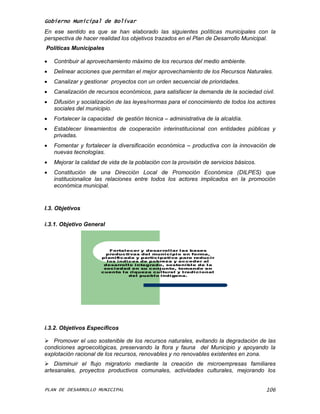 Gobierno Municipal de Bolívar
En ese sentido es que se han elaborado las siguientes políticas municipales con la
perspectiva de hacer realidad los objetivos trazados en el Plan de Desarrollo Municipal.
Políticas Municipales

   Contribuir al aprovechamiento máximo de los recursos del medio ambiente.
   Delinear acciones que permitan el mejor aprovechamiento de los Recursos Naturales.
   Canalizar y gestionar proyectos con un orden secuencial de prioridades.
   Canalización de recursos económicos, para satisfacer la demanda de la sociedad civil.
   Difusión y socialización de las leyes/normas para el conocimiento de todos los actores
    sociales del municipio.
   Fortalecer la capacidad de gestión técnica – administrativa de la alcaldía.
   Establecer lineamientos de cooperación interinstitucional con entidades públicas y
    privadas.
   Fomentar y fortalecer la diversificación económica – productiva con la innovación de
    nuevas tecnologías.
   Mejorar la calidad de vida de la población con la provisión de servicios básicos.
   Constitución de una Dirección Local de Promoción Económica (DILPES) que
    institucionalice las relaciones entre todos los actores implicados en la promoción
    económica municipal.


I.3. Objetivos

i.3.1. Objetivo General



                          Fortal ecer y desarrol l ar l as bases
                        producti vas del muni ci pi o en forma,
                      pl ani fi cada y parti ci pati va para reduci r
                        l os í ndi ces de pobreza y acceder al
                       desarrol l o i ntegrado, sosteni bl e de l a
                       soci edad en su conj unto, tomando en
                      cuenta l a ri queza cul tural y tradi ci onal
                                   del puebl o i ndí gena.




i.3.2. Objetivos Específicos

 Promover el uso sostenible de los recursos naturales, evitando la degradación de las
condiciones agroecológicas, preservando la flora y fauna del Municipio y apoyando la
explotación racional de los recursos, renovables y no renovables existentes en zona.
 Disminuir el flujo migratorio mediante la creación de microempresas familiares
artesanales, proyectos productivos comunales, actividades culturales, mejorando los


PLAN DE DESARROLLO MUNICIPAL                                                            106
 