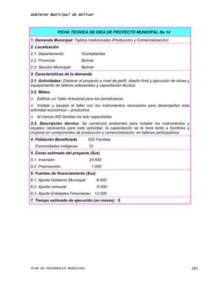 Gobierno Municipal de Bolívar



                  FICHA TECNICA DE IDEA DE PROYECTO MUNICIPAL No 14

1. Demanda Municipal: Tejidos tradicionales (Producción y Comercialización)
2. Localización
2.1. Departamento:           Cochabamba
2.2. Provincia:              Bolívar
2.3. Sección Municipal:      Bolívar
3. Características de la demanda
3.1. Actividades: Elaborar el proyecto a nivel de perfil, diseño final y ejecución de obras y
equipamiento de talleres artesanales y capacitación técnica.
3.2. Metas:
 Edificar un Taller Artesanal para los beneficiarios
 Instalar y equipar el taller con los instrumentos necesarios para desempeñar esta
actividad económica – productiva.
 Al menos 400 familias ha sido capacitadas
3.3. Descripción técnica: Se construirá ambientes para instalar los instrumentos y
equipos necesarios para esta actividad, la capacitación se la hará tanto a hombres y
mujeres en componentes de producción y comercialización, en talleres participativos.
4. Población Beneficiada          620 Familias
  Comunidades indígenas           12
5. Costo estimado del proyecto ($us)
5.1. Inversión:                   24.600
5.2. Preinversión:                 1.000
6. Fuentes de financiamiento ($us)
6.1. Aporte Gobierno Municipal:        6.000
6.2. Aporte comunal:                   6.000
6.3. Aporte Entidades Financieras: 12.000
7. Tiempo estimado de ejecución (en meses): 6




PLAN DE DESARROLLO MUNICIPAL                                                                    182
 