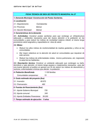 Gobierno Municipal de Bolívar



                  FICHA TECNICA DE IDEA DE PROYECTO MUNICIPAL No 27

1. Demanda Municipal: Construcción de Postas Sanitarias.
2. Localización
2.1. Departamento:          Cochabamba
2.2. Provincia:             Bolívar
2.3. Sección Municipal:     Bolívar
3. Características de la demanda
3.1. Actividades: Construir postas sanitarias para que contenga un infraestructura
adecuada y ambientes necesarios para dar buena atención a la población en las
comunidades y para reducir los índices de mortalidad materno infantil, el mismo tenga
promotores salud asignados y capacitados en área de salud.
3.2. Metas:
    Reducir los altos índices de morbimortalidad de madres gestantes y niños en las
     comunidades.
    Dar mayor cobertura en la atención de salud en comunidades que requieran de
     este servicio.
    Reducir loa índices de enfermedades virales, bronco pulmonares, etc; mejorando
     la salud de los habitantes.
3.3. Descripción técnica: Construir un ambiente adecuado que contengan su baño,
dormitorio y sala atención, el mismo tenga equipos e implementos necesarios para dar
una buena atención al publico en genera con fin de reducir los índices de desnutrición y
vectores, enfermedades crónicas que afecten la población.
4. Población Beneficiada                1.100 familias
    Comunidades campesinas:             15
5. Costo estimado del proyecto ($us)
5.1. Inversión:                   40.670
5.2. Preinversión:                    490
6. Fuentes de financiamiento ($us)
6.1. Aporte Gobierno Municipal:         735
6.2. Aporte comunal:                    245
6.3. Aporte Entidades Financieras:    39.200
7. Tiempo estimado de ejecución : 5 años




PLAN DE DESARROLLO MUNICIPAL                                                               195
 