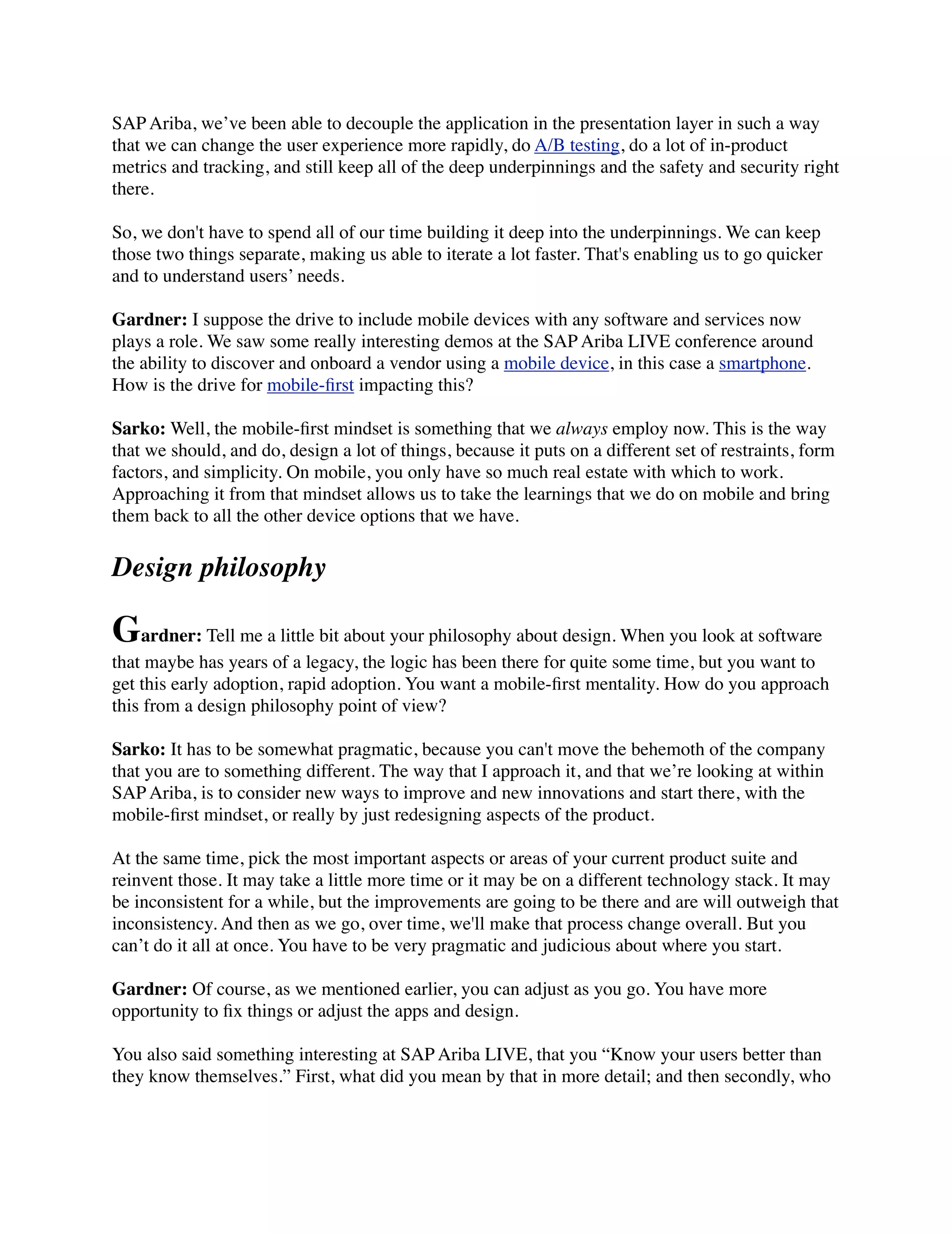 SAP Ariba, we’ve been able to decouple the application in the presentation layer in such a way
that we can change the user experience more rapidly, do A/B testing, do a lot of in-product
metrics and tracking, and still keep all of the deep underpinnings and the safety and security right
there.
So, we don't have to spend all of our time building it deep into the underpinnings. We can keep
those two things separate, making us able to iterate a lot faster. That's enabling us to go quicker
and to understand users’ needs.
Gardner: I suppose the drive to include mobile devices with any software and services now
plays a role. We saw some really interesting demos at the SAP Ariba LIVE conference around
the ability to discover and onboard a vendor using a mobile device, in this case a smartphone.
How is the drive for mobile-ﬁrst impacting this?
Sarko: Well, the mobile-ﬁrst mindset is something that we always employ now. This is the way
that we should, and do, design a lot of things, because it puts on a different set of restraints, form
factors, and simplicity. On mobile, you only have so much real estate with which to work.
Approaching it from that mindset allows us to take the learnings that we do on mobile and bring
them back to all the other device options that we have.
Design philosophy
Gardner: Tell me a little bit about your philosophy about design. When you look at software
that maybe has years of a legacy, the logic has been there for quite some time, but you want to
get this early adoption, rapid adoption. You want a mobile-ﬁrst mentality. How do you approach
this from a design philosophy point of view?
Sarko: It has to be somewhat pragmatic, because you can't move the behemoth of the company
that you are to something different. The way that I approach it, and that we’re looking at within
SAP Ariba, is to consider new ways to improve and new innovations and start there, with the
mobile-ﬁrst mindset, or really by just redesigning aspects of the product.
At the same time, pick the most important aspects or areas of your current product suite and
reinvent those. It may take a little more time or it may be on a different technology stack. It may
be inconsistent for a while, but the improvements are going to be there and are will outweigh that
inconsistency. And then as we go, over time, we'll make that process change overall. But you
can’t do it all at once. You have to be very pragmatic and judicious about where you start.
Gardner: Of course, as we mentioned earlier, you can adjust as you go. You have more
opportunity to ﬁx things or adjust the apps and design.
You also said something interesting at SAP Ariba LIVE, that you “Know your users better than
they know themselves.” First, what did you mean by that in more detail; and then secondly, who
 