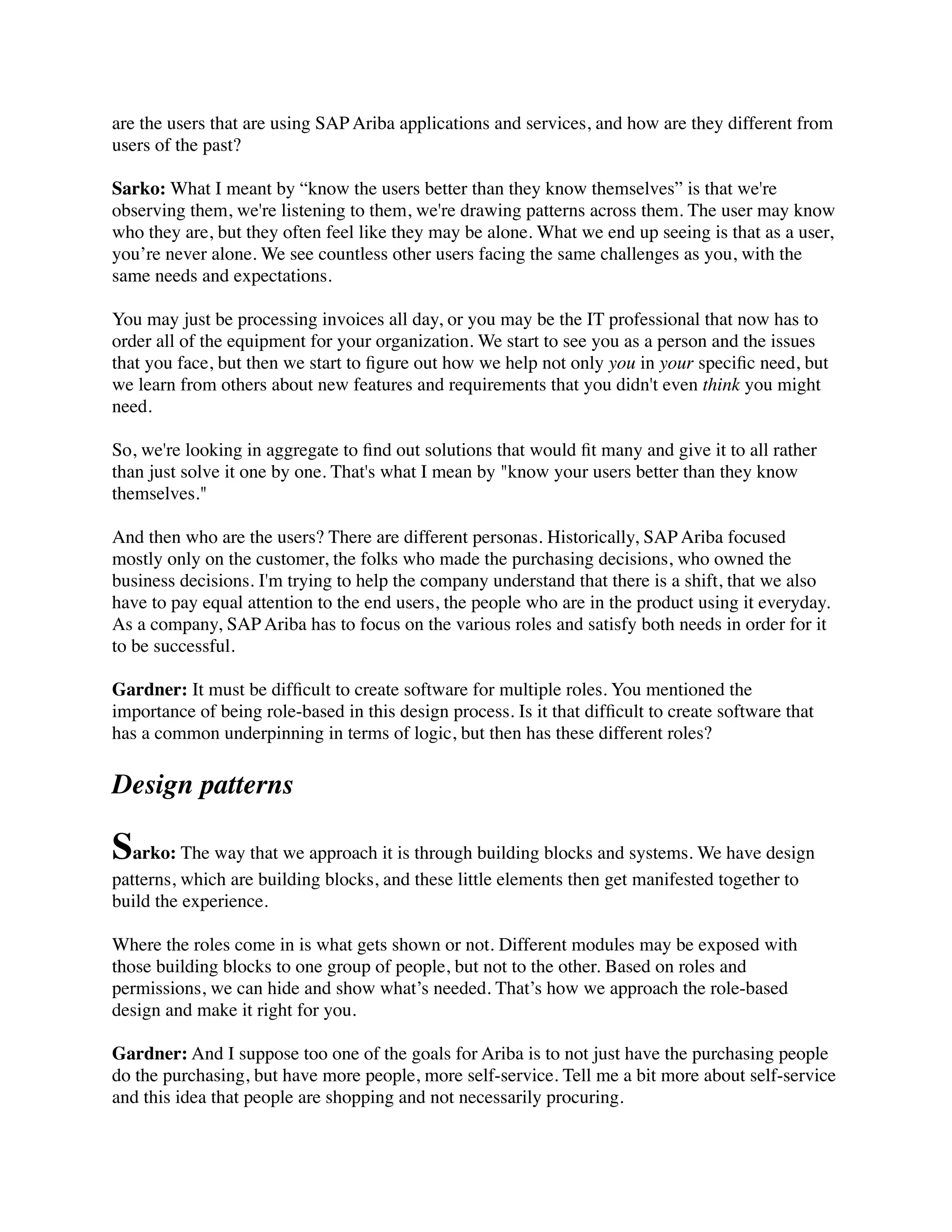 are the users that are using SAP Ariba applications and services, and how are they different from
users of the past?
Sarko: What I meant by “know the users better than they know themselves” is that we're
observing them, we're listening to them, we're drawing patterns across them. The user may know
who they are, but they often feel like they may be alone. What we end up seeing is that as a user,
you’re never alone. We see countless other users facing the same challenges as you, with the
same needs and expectations.
You may just be processing invoices all day, or you may be the IT professional that now has to
order all of the equipment for your organization. We start to see you as a person and the issues
that you face, but then we start to ﬁgure out how we help not only you in your speciﬁc need, but
we learn from others about new features and requirements that you didn't even think you might
need.
So, we're looking in aggregate to ﬁnd out solutions that would ﬁt many and give it to all rather
than just solve it one by one. That's what I mean by "know your users better than they know
themselves."
And then who are the users? There are different personas. Historically, SAP Ariba focused
mostly only on the customer, the folks who made the purchasing decisions, who owned the
business decisions. I'm trying to help the company understand that there is a shift, that we also
have to pay equal attention to the end users, the people who are in the product using it everyday.
As a company, SAP Ariba has to focus on the various roles and satisfy both needs in order for it
to be successful.
Gardner: It must be difﬁcult to create software for multiple roles. You mentioned the
importance of being role-based in this design process. Is it that difﬁcult to create software that
has a common underpinning in terms of logic, but then has these different roles?
Design patterns
Sarko: The way that we approach it is through building blocks and systems. We have design
patterns, which are building blocks, and these little elements then get manifested together to
build the experience.
Where the roles come in is what gets shown or not. Different modules may be exposed with
those building blocks to one group of people, but not to the other. Based on roles and
permissions, we can hide and show what’s needed. That’s how we approach the role-based
design and make it right for you.
Gardner: And I suppose too one of the goals for Ariba is to not just have the purchasing people
do the purchasing, but have more people, more self-service. Tell me a bit more about self-service
and this idea that people are shopping and not necessarily procuring.
 