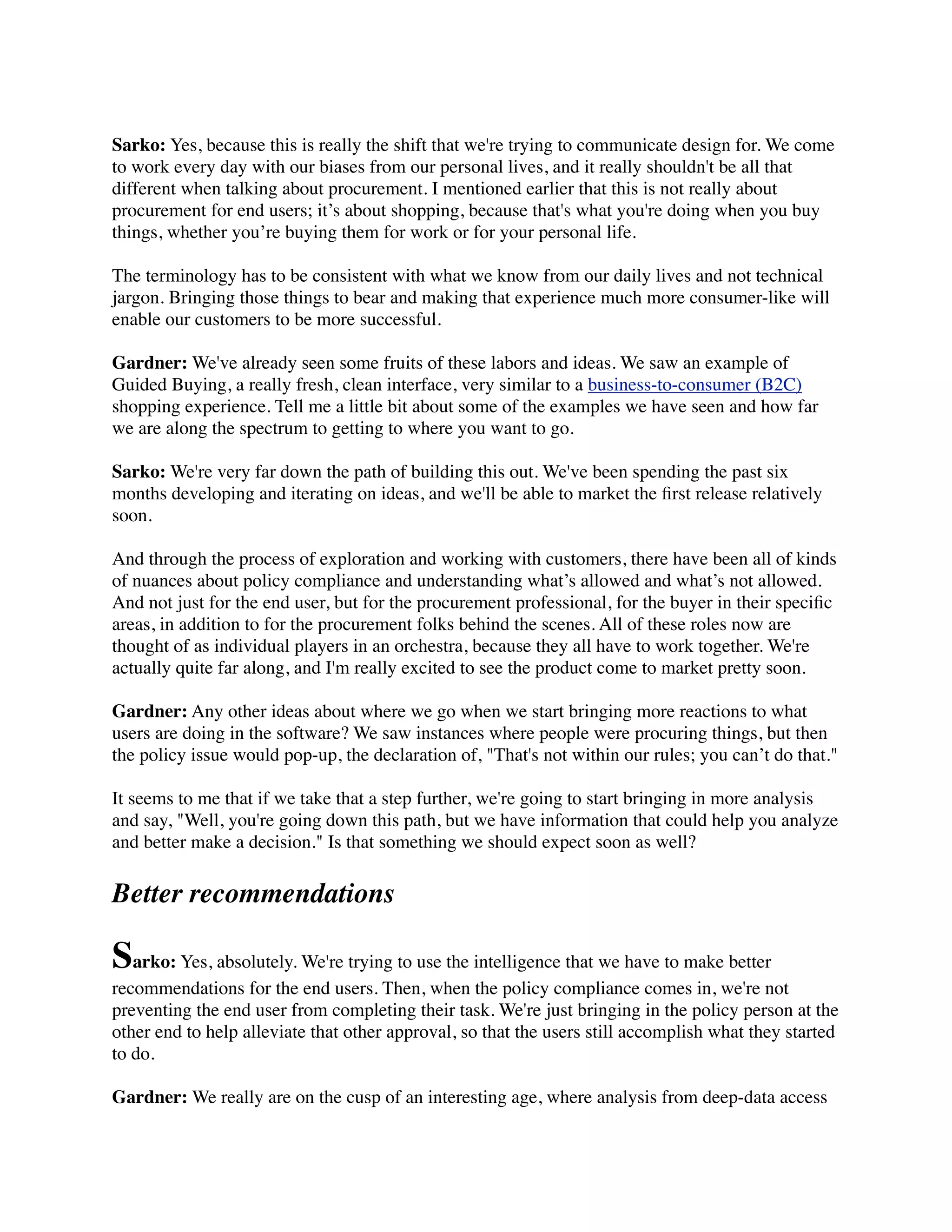 Sarko: Yes, because this is really the shift that we're trying to communicate design for. We come
to work every day with our biases from our personal lives, and it really shouldn't be all that
different when talking about procurement. I mentioned earlier that this is not really about
procurement for end users; it’s about shopping, because that's what you're doing when you buy
things, whether you’re buying them for work or for your personal life.
The terminology has to be consistent with what we know from our daily lives and not technical
jargon. Bringing those things to bear and making that experience much more consumer-like will
enable our customers to be more successful.
Gardner: We've already seen some fruits of these labors and ideas. We saw an example of
Guided Buying, a really fresh, clean interface, very similar to a business-to-consumer (B2C)
shopping experience. Tell me a little bit about some of the examples we have seen and how far
we are along the spectrum to getting to where you want to go.
Sarko: We're very far down the path of building this out. We've been spending the past six
months developing and iterating on ideas, and we'll be able to market the ﬁrst release relatively
soon.
And through the process of exploration and working with customers, there have been all of kinds
of nuances about policy compliance and understanding what’s allowed and what’s not allowed.
And not just for the end user, but for the procurement professional, for the buyer in their speciﬁc
areas, in addition to for the procurement folks behind the scenes. All of these roles now are
thought of as individual players in an orchestra, because they all have to work together. We're
actually quite far along, and I'm really excited to see the product come to market pretty soon.
Gardner: Any other ideas about where we go when we start bringing more reactions to what
users are doing in the software? We saw instances where people were procuring things, but then
the policy issue would pop-up, the declaration of, "That's not within our rules; you can’t do that."
It seems to me that if we take that a step further, we're going to start bringing in more analysis
and say, "Well, you're going down this path, but we have information that could help you analyze
and better make a decision." Is that something we should expect soon as well?
Better recommendations
Sarko: Yes, absolutely. We're trying to use the intelligence that we have to make better
recommendations for the end users. Then, when the policy compliance comes in, we're not
preventing the end user from completing their task. We're just bringing in the policy person at the
other end to help alleviate that other approval, so that the users still accomplish what they started
to do.
Gardner: We really are on the cusp of an interesting age, where analysis from deep-data access
 