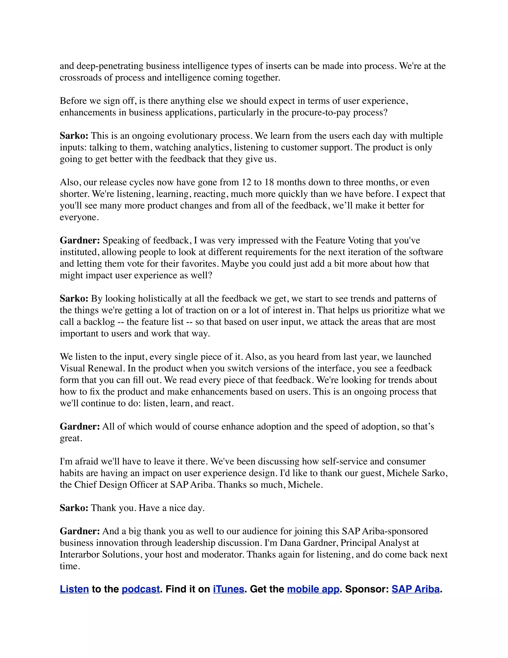 and deep-penetrating business intelligence types of inserts can be made into process. We're at the
crossroads of process and intelligence coming together.
Before we sign off, is there anything else we should expect in terms of user experience,
enhancements in business applications, particularly in the procure-to-pay process?
Sarko: This is an ongoing evolutionary process. We learn from the users each day with multiple
inputs: talking to them, watching analytics, listening to customer support. The product is only
going to get better with the feedback that they give us.
Also, our release cycles now have gone from 12 to 18 months down to three months, or even
shorter. We're listening, learning, reacting, much more quickly than we have before. I expect that
you'll see many more product changes and from all of the feedback, we’ll make it better for
everyone.
Gardner: Speaking of feedback, I was very impressed with the Feature Voting that you've
instituted, allowing people to look at different requirements for the next iteration of the software
and letting them vote for their favorites. Maybe you could just add a bit more about how that
might impact user experience as well?
Sarko: By looking holistically at all the feedback we get, we start to see trends and patterns of
the things we're getting a lot of traction on or a lot of interest in. That helps us prioritize what we
call a backlog -- the feature list -- so that based on user input, we attack the areas that are most
important to users and work that way.
We listen to the input, every single piece of it. Also, as you heard from last year, we launched
Visual Renewal. In the product when you switch versions of the interface, you see a feedback
form that you can ﬁll out. We read every piece of that feedback. We're looking for trends about
how to ﬁx the product and make enhancements based on users. This is an ongoing process that
we'll continue to do: listen, learn, and react.
Gardner: All of which would of course enhance adoption and the speed of adoption, so that’s
great.
I'm afraid we'll have to leave it there. We've been discussing how self-service and consumer
habits are having an impact on user experience design. I'd like to thank our guest, Michele Sarko,
the Chief Design Ofﬁcer at SAP Ariba. Thanks so much, Michele.
Sarko: Thank you. Have a nice day.
Gardner: And a big thank you as well to our audience for joining this SAP Ariba-sponsored
business innovation through leadership discussion. I'm Dana Gardner, Principal Analyst at
Interarbor Solutions, your host and moderator. Thanks again for listening, and do come back next
time.
Listen to the podcast. Find it on iTunes. Get the mobile app. Sponsor: SAP Ariba.
 