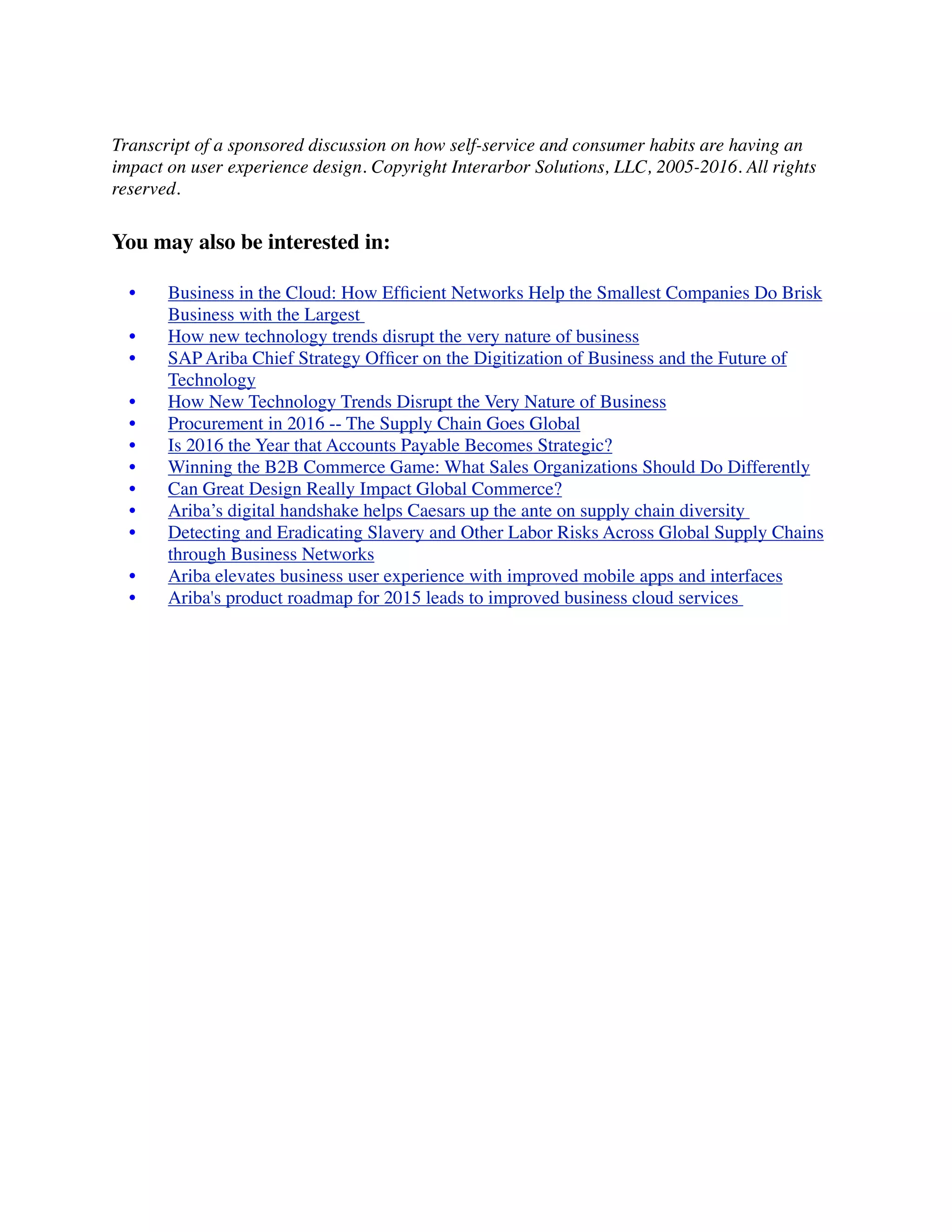 Transcript of a sponsored discussion on how self-service and consumer habits are having an
impact on user experience design. Copyright Interarbor Solutions, LLC, 2005-2016. All rights
reserved.
You may also be interested in:
	 •	 Business in the Cloud: How Efﬁcient Networks Help the Smallest Companies Do Brisk
Business with the Largest
	 •	 How new technology trends disrupt the very nature of business
	 •	 SAP Ariba Chief Strategy Ofﬁcer on the Digitization of Business and the Future of
Technology
	 •	 How New Technology Trends Disrupt the Very Nature of Business
	 •	 Procurement in 2016 -- The Supply Chain Goes Global
	 •	 Is 2016 the Year that Accounts Payable Becomes Strategic?
	 •	 Winning the B2B Commerce Game: What Sales Organizations Should Do Differently
	 •	 Can Great Design Really Impact Global Commerce?
	 •	 Ariba’s digital handshake helps Caesars up the ante on supply chain diversity
	 •	 Detecting and Eradicating Slavery and Other Labor Risks Across Global Supply Chains
through Business Networks
	 •	 Ariba elevates business user experience with improved mobile apps and interfaces
	 •	 Ariba's product roadmap for 2015 leads to improved business cloud services
 