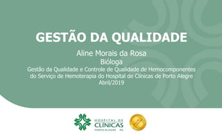 GESTÃO DA QUALIDADE
Aline Morais da Rosa
Bióloga
Gestão da Qualidade e Controle de Qualidade de Hemocomponentes
do Serviço de Hemoterapia do Hospital de Clínicas de Porto Alegre
Abril/2019
 