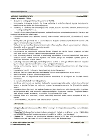 Professional Experience
MICHIGAN ENGINEERS PVT.LTD since July’2008
Finance & Accounts Officer
• Execution of banking operations under guidance of the CFO.
• Conceptualize fund-raising strategies for timely availability of funds from banks/ financial institutions for
organizational functioning & project requirements.
• Monitoring of cash-flows and controlling accounts payable, accounts receivable, collection, and reporting of
working capital performance.
• Provide relevant data to financial institutions, banks and regulatory authorities to comply with the terms and
conditions for Term loans, Buyers Credit.
• Correspondence with various Banks for obtaining Bank Guarantee, Letter of Credit, Documentation of Import
& Export.
• Identify idle funds generated due to variance between Budgeted and Actual and effectively control funds
required for accomplishing various tasks
• The funds flow and cash flow statements to review the inflow & outflow of funds & ensure optimum utilization
of available funds to accomplish organizational goals.
• Day-to-Day Analysis of MIS Reports.
• Conceptualizing and implementing accounting policies/ principles and tracking systems for various functional
areas while ensuring compliance with accounting standards & procedures.
• Fulfill accounting financial objectives by forecasting requirements, scheduling expenditures and initiate
corrective actions. Define financial objectives and thereby design and implement systems, policies &
procedures to facilitate financial control.
• Facilitating preparation of budget, conducting variance analysis to envisage difference between projected
figures & actual expenditure and recommending / taking corrective actions
• Creating and maintaining reports in Excel that allows the company to get information on daily business
activities.
• Preparation of monthly Performance Status Reports to Senior Management
• Generate, maintain, analyze & present daily/ weekly/ monthly Revenue and Client Service reports.
• Maintain all details of service agreements with clients.
• Personalize new MIS requirements from Operations perspective and as required for accurate business
information.
• Co-ordinate with all site & Internal Department.
• Coordinate with Internal and Statutory Auditors for conducting periodic audits; evaluate Internal Control
Systems to identify the flaws and implement necessary processes to overcome the defects in the existing
system.
• Preparation books of accounts like booking of sales, purchases, debit/credit notes, journal entries, provisions,
receipt/payment (with Bank, Material & Labour reconciliation). Preparation Projected / Provisional Balance
Sheet, Profit & Loss A/C & CMA Data for obtaining various facilities from banks
• Preparing MVAT, TDS, Service tax, & other substitutory deductions details, making E-payment & filing E-
Returns.
• E-payment of MVAT, TDS, Service Tax & Other Statutory payments.
Achievements:
• 1).Import & Export: Getting approval from RBI for remitting $ 34 ml against invoices without any bank to bank
transaction.
• 2).Sales Tax/VAT: Successfully handled the Business Audit with the help of CA & Seniors for the F.Y.2005-2006
and 2006-2007,Successfully handled Assessments from 2005 to 2012 for Patel Michigan JV.
• 2).Income Tax : Prepared and submitted the documents required by ITO Ward for Scrutiny Assessment for
the Assessment year 2005-2006 to 2012-2013 with the help of CA & Seniors Manager.
PATEL MICHIGAN JOINT VENTURE Sept’2006–Jun 2008
(C/O Patel Engineering Ltd.)
2
 