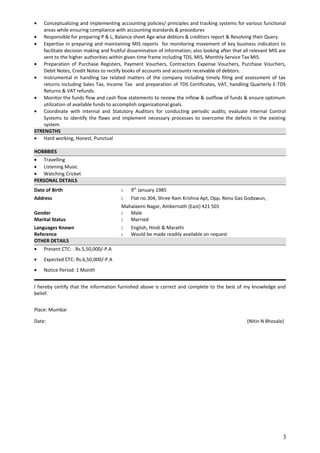 • Conceptualizing and implementing accounting policies/ principles and tracking systems for various functional
areas while ensuring compliance with accounting standards & procedures
• Responsible for preparing P & L, Balance sheet Age wise debtors & creditors report & Resolving their Query.
• Expertise in preparing and maintaining MIS reports for monitoring movement of key business indicators to
facilitate decision making and fruitful dissemination of information; also looking after that all relevant MIS are
sent to the higher authorities within given time frame including TDS, MIS, Monthly Service Tax MIS.
• Preparation of Purchase Registers, Payment Vouchers, Contractors Expense Vouchers, Purchase Vouchers,
Debit Notes, Credit Notes to rectify books of accounts and accounts receivable of debtors.
• Instrumental in handling tax related matters of the company including timely filing and assessment of tax
returns including Sales Tax, Income Tax and preparation of TDS Certificates, VAT, handling Quarterly E-TDS
Returns & VAT refunds.
• Monitor the funds flow and cash flow statements to review the inflow & outflow of funds & ensure optimum
utilization of available funds to accomplish organizational goals.
• Coordinate with Internal and Statutory Auditors for conducting periodic audits; evaluate Internal Control
Systems to identify the flaws and implement necessary processes to overcome the defects in the existing
system.
STRENGTHS
• Hard working, Honest, Punctual
HOBBBIES
• Travelling
• Listening Music
• Watching Cricket
PERSONAL DETAILS
Date of Birth : 9th
January 1985
Address : Flat no.304, Shree Ram Krishna Apt, Opp. Renu Gas Godawun,
Mahalaxmi Nagar, Ambernath (East) 421 501
Gender : Male
Marital Status : Married
Languages Known : English, Hindi & Marathi
Reference : Would be made readily available on request
OTHER DETAILS
• Present CTC: . Rs.5,50,000/-P.A
• Expected CTC: Rs.6,50,000/-P.A
• Notice Period: 1 Month
I hereby certify that the information furnished above is correct and complete to the best of my knowledge and
belief.
Place: Mumbai
Date: (Nitin N Bhosale)
3
 