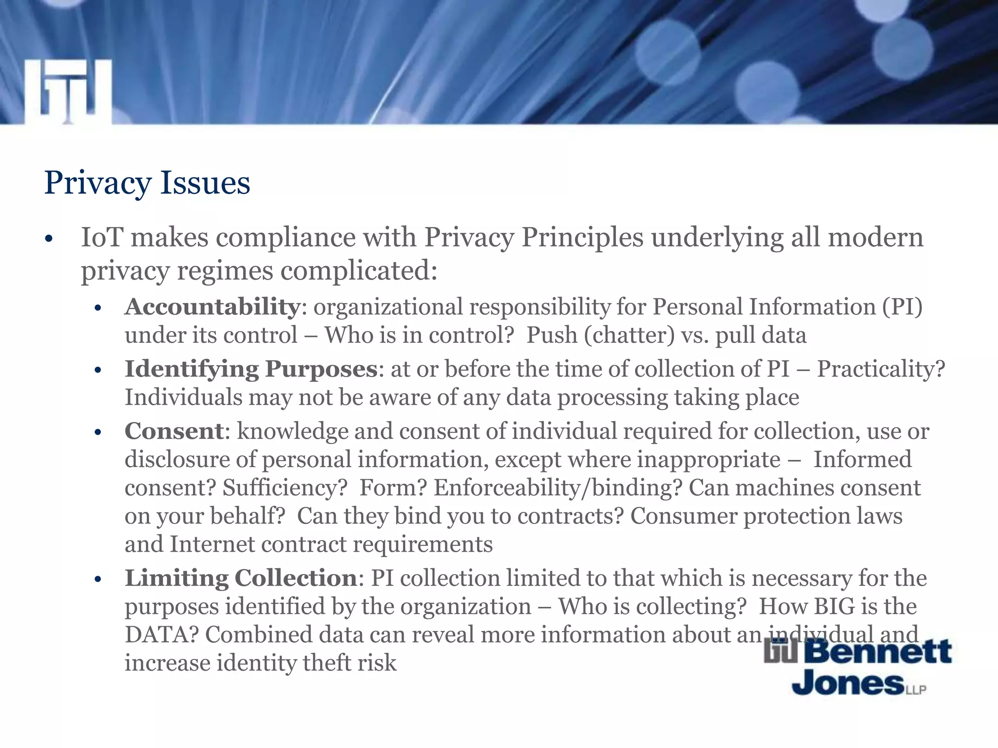 Privacy Issues
• IoT makes compliance with Privacy Principles underlying all modern
privacy regimes complicated:
• Accountability: organizational responsibility for Personal Information (PI)
under its control – Who is in control? Push (chatter) vs. pull data
• Identifying Purposes: at or before the time of collection of PI – Practicality?
Individuals may not be aware of any data processing taking place
• Consent: knowledge and consent of individual required for collection, use or
disclosure of personal information, except where inappropriate – Informed
consent? Sufficiency? Form? Enforceability/binding? Can machines consent
on your behalf? Can they bind you to contracts? Consumer protection laws
and Internet contract requirements
• Limiting Collection: PI collection limited to that which is necessary for the
purposes identified by the organization – Who is collecting? How BIG is the
DATA? Combined data can reveal more information about an individual and
increase identity theft risk
 