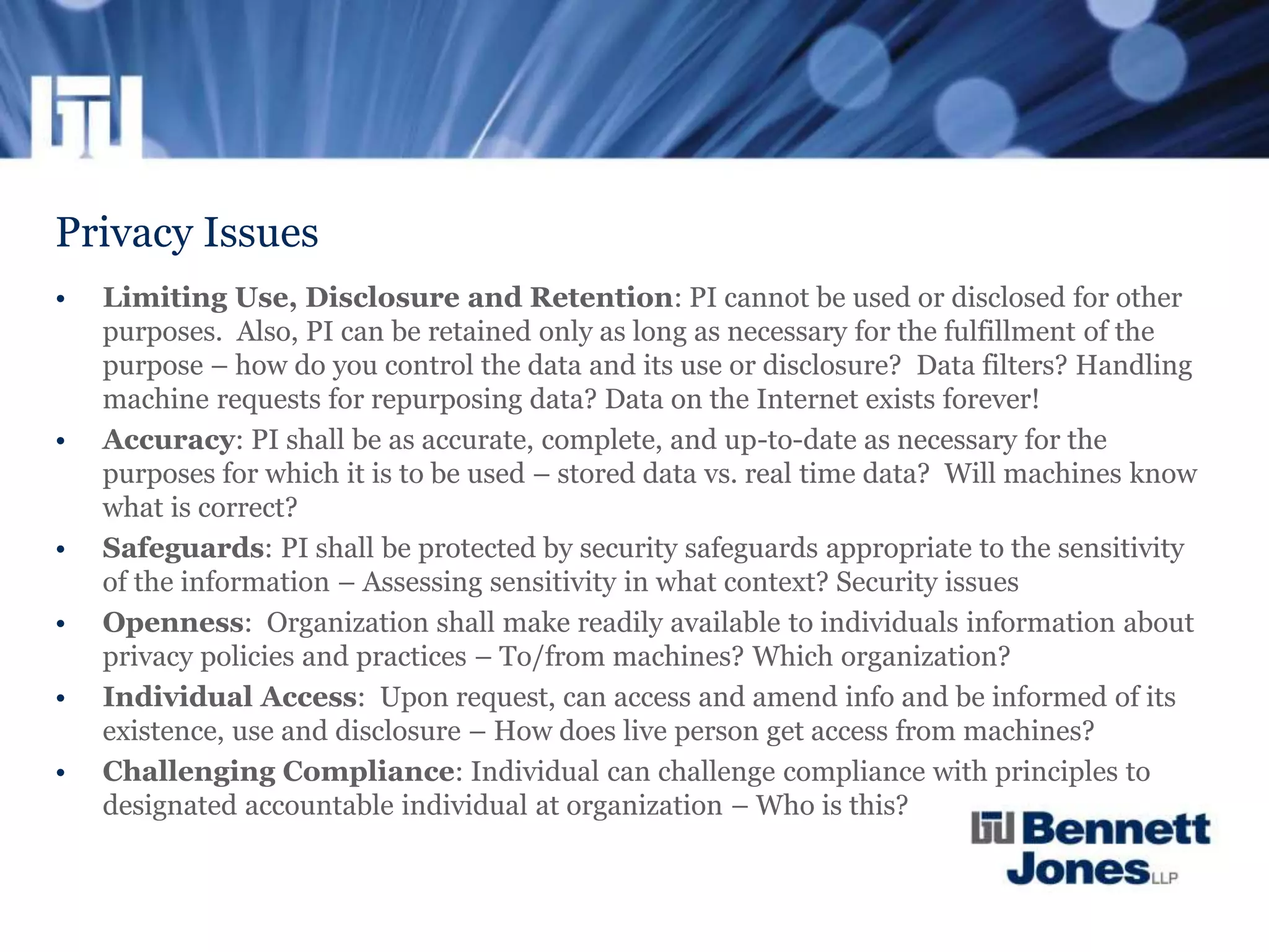 Privacy Issues
• Limiting Use, Disclosure and Retention: PI cannot be used or disclosed for other
purposes. Also, PI can be retained only as long as necessary for the fulfillment of the
purpose – how do you control the data and its use or disclosure? Data filters? Handling
machine requests for repurposing data? Data on the Internet exists forever!
• Accuracy: PI shall be as accurate, complete, and up-to-date as necessary for the
purposes for which it is to be used – stored data vs. real time data? Will machines know
what is correct?
• Safeguards: PI shall be protected by security safeguards appropriate to the sensitivity
of the information – Assessing sensitivity in what context? Security issues
• Openness: Organization shall make readily available to individuals information about
privacy policies and practices – To/from machines? Which organization?
• Individual Access: Upon request, can access and amend info and be informed of its
existence, use and disclosure – How does live person get access from machines?
• Challenging Compliance: Individual can challenge compliance with principles to
designated accountable individual at organization – Who is this?
 