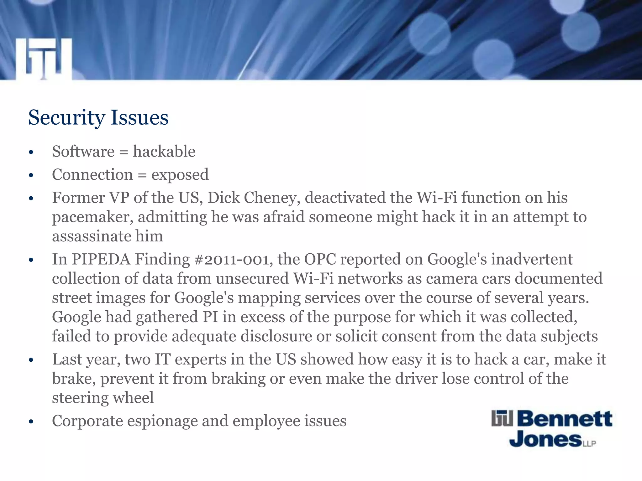 Security Issues
• Software = hackable
• Connection = exposed
• Former VP of the US, Dick Cheney, deactivated the Wi-Fi function on his
pacemaker, admitting he was afraid someone might hack it in an attempt to
assassinate him
• In PIPEDA Finding #2011-001, the OPC reported on Google's inadvertent
collection of data from unsecured Wi-Fi networks as camera cars documented
street images for Google's mapping services over the course of several years.
Google had gathered PI in excess of the purpose for which it was collected,
failed to provide adequate disclosure or solicit consent from the data subjects
• Last year, two IT experts in the US showed how easy it is to hack a car, make it
brake, prevent it from braking or even make the driver lose control of the
steering wheel
• Corporate espionage and employee issues
 