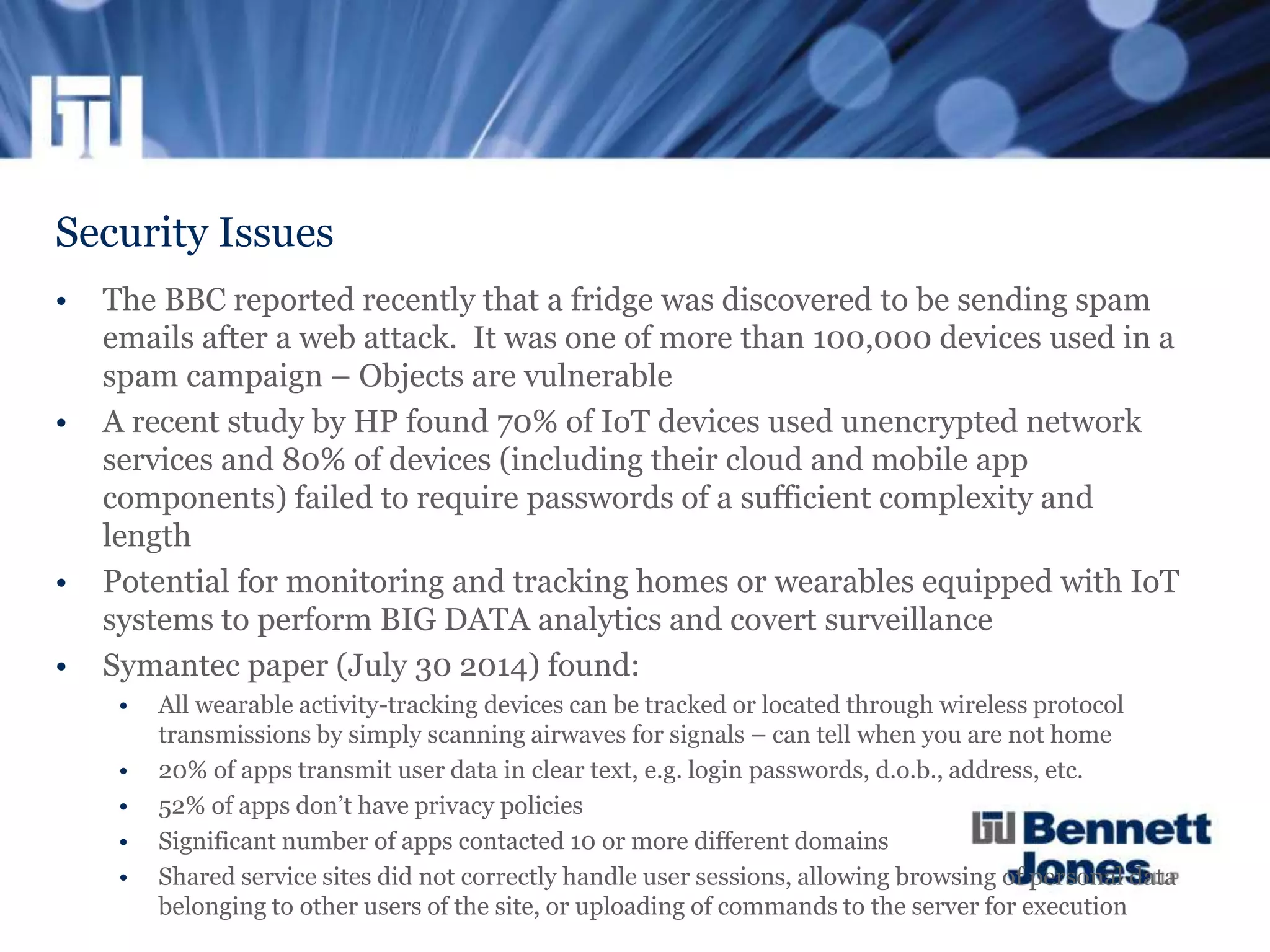 Security Issues
• The BBC reported recently that a fridge was discovered to be sending spam
emails after a web attack. It was one of more than 100,000 devices used in a
spam campaign – Objects are vulnerable
• A recent study by HP found 70% of IoT devices used unencrypted network
services and 80% of devices (including their cloud and mobile app
components) failed to require passwords of a sufficient complexity and
length
• Potential for monitoring and tracking homes or wearables equipped with IoT
systems to perform BIG DATA analytics and covert surveillance
• Symantec paper (July 30 2014) found:
• All wearable activity-tracking devices can be tracked or located through wireless protocol
transmissions by simply scanning airwaves for signals – can tell when you are not home
• 20% of apps transmit user data in clear text, e.g. login passwords, d.o.b., address, etc.
• 52% of apps don’t have privacy policies
• Significant number of apps contacted 10 or more different domains
• Shared service sites did not correctly handle user sessions, allowing browsing of personal data
belonging to other users of the site, or uploading of commands to the server for execution
 