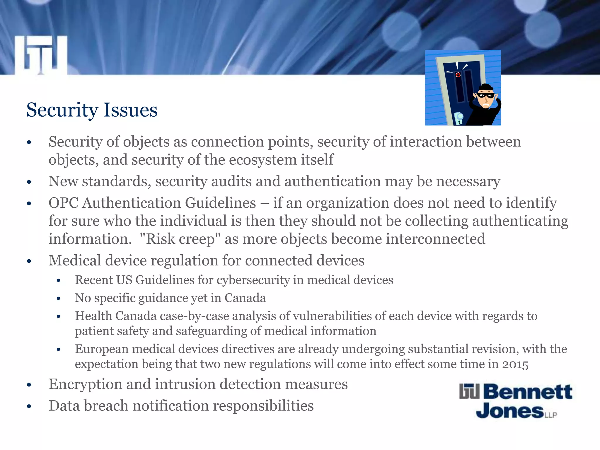 Security Issues
• Security of objects as connection points, security of interaction between
objects, and security of the ecosystem itself
• New standards, security audits and authentication may be necessary
• OPC Authentication Guidelines – if an organization does not need to identify
for sure who the individual is then they should not be collecting authenticating
information. "Risk creep" as more objects become interconnected
• Medical device regulation for connected devices
• Recent US Guidelines for cybersecurity in medical devices
• No specific guidance yet in Canada
• Health Canada case-by-case analysis of vulnerabilities of each device with regards to
patient safety and safeguarding of medical information
• European medical devices directives are already undergoing substantial revision, with the
expectation being that two new regulations will come into effect some time in 2015
• Encryption and intrusion detection measures
• Data breach notification responsibilities
 