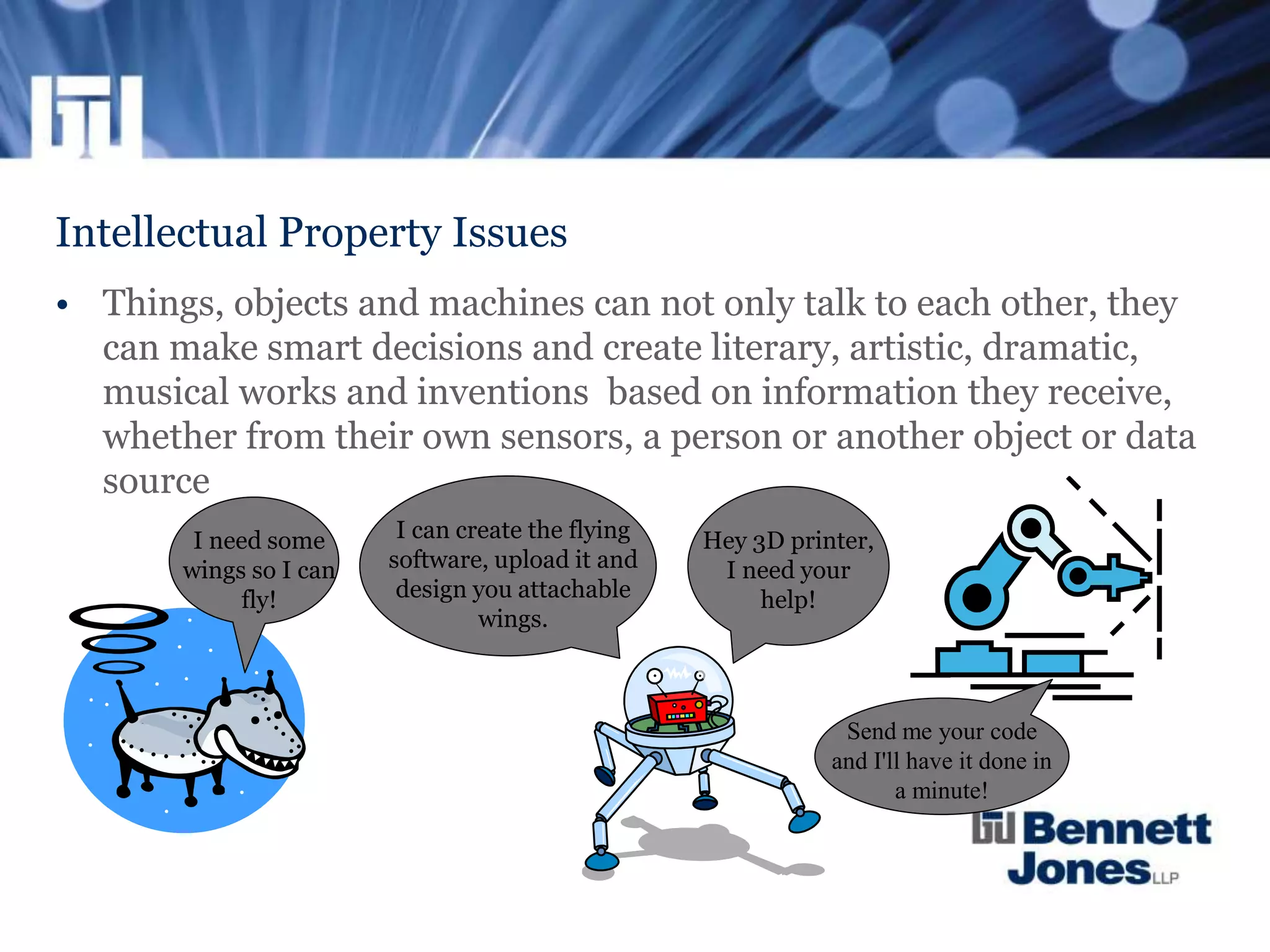 Intellectual Property Issues
• Things, objects and machines can not only talk to each other, they
can make smart decisions and create literary, artistic, dramatic,
musical works and inventions based on information they receive,
whether from their own sensors, a person or another object or data
source
I need some
wings so I can
fly!
I can create the flying
software, upload it and
design you attachable
wings.
Hey 3D printer,
I need your
help!
Send me your code
and I'll have it done in
a minute!
 