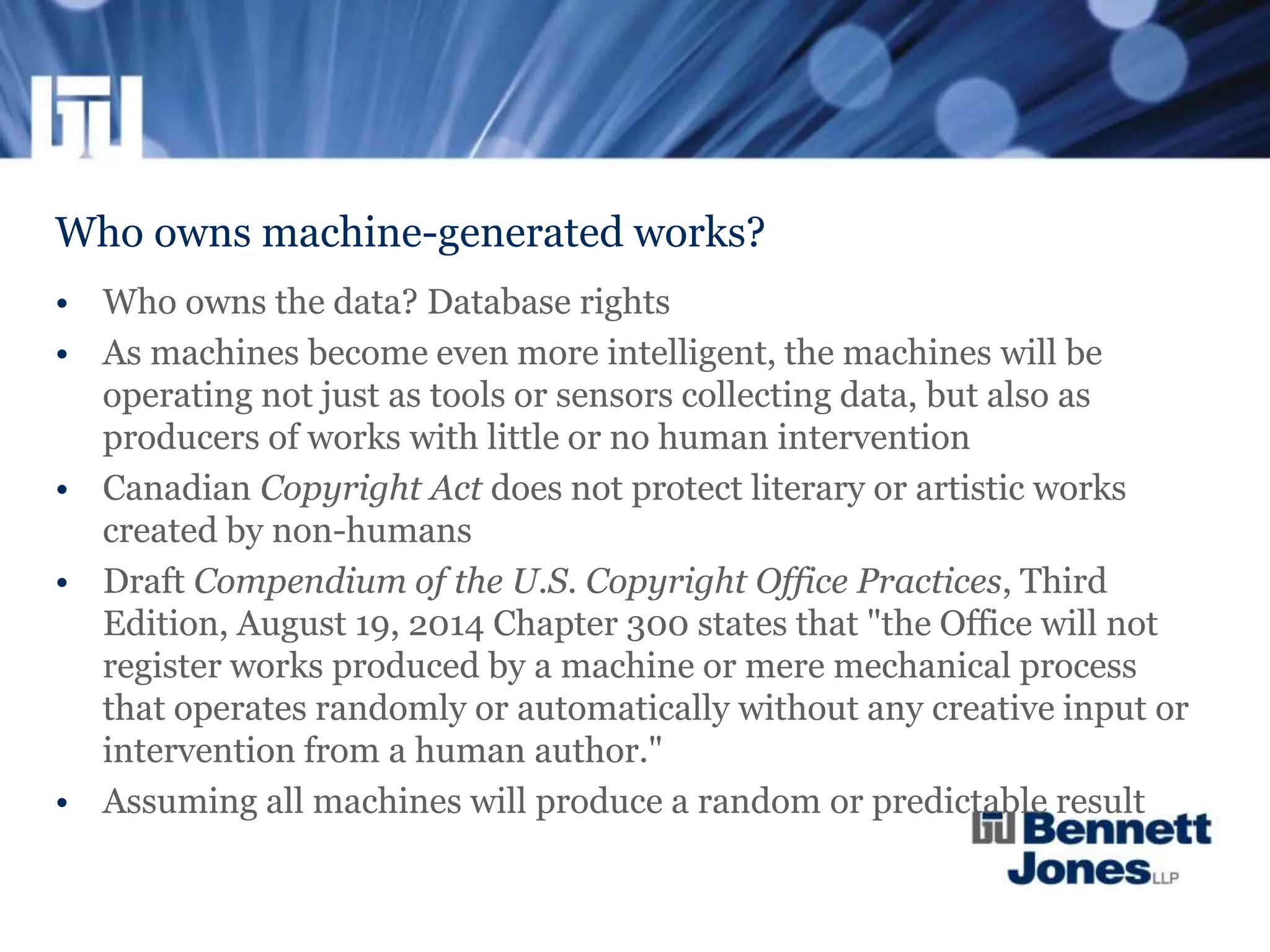 Who owns machine-generated works?
• Who owns the data? Database rights
• As machines become even more intelligent, the machines will be
operating not just as tools or sensors collecting data, but also as
producers of works with little or no human intervention
• Canadian Copyright Act does not protect literary or artistic works
created by non-humans
• Draft Compendium of the U.S. Copyright Office Practices, Third
Edition, August 19, 2014 Chapter 300 states that "the Office will not
register works produced by a machine or mere mechanical process
that operates randomly or automatically without any creative input or
intervention from a human author."
• Assuming all machines will produce a random or predictable result
 