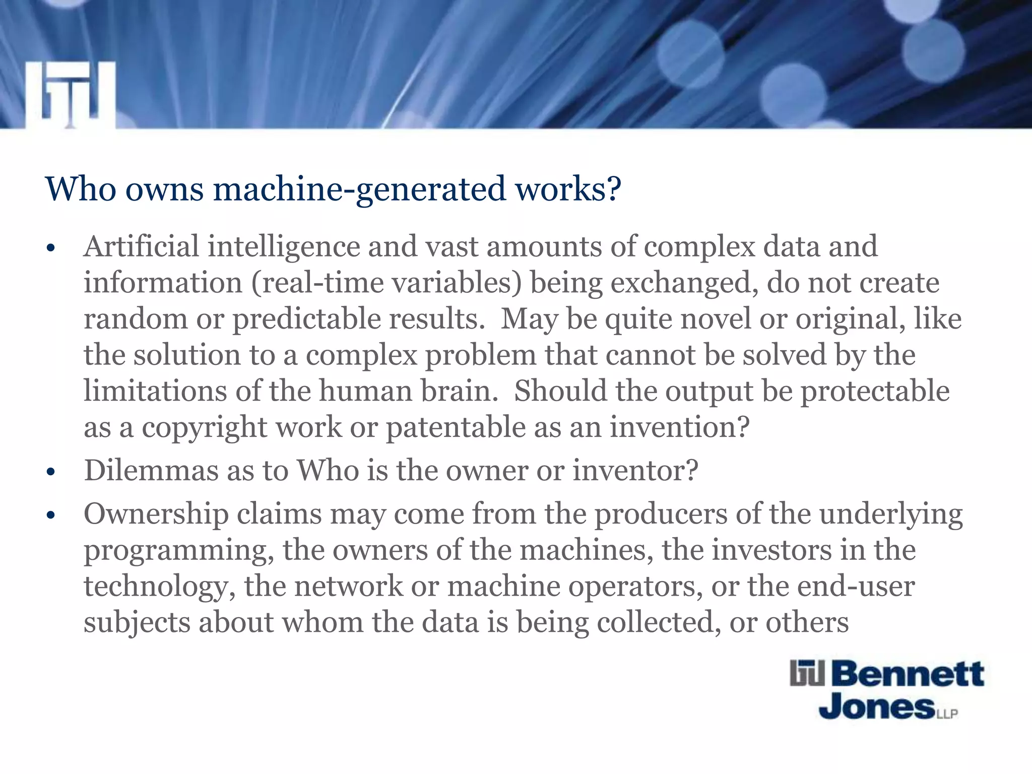 Who owns machine-generated works?
• Artificial intelligence and vast amounts of complex data and
information (real-time variables) being exchanged, do not create
random or predictable results. May be quite novel or original, like
the solution to a complex problem that cannot be solved by the
limitations of the human brain. Should the output be protectable
as a copyright work or patentable as an invention?
• Dilemmas as to Who is the owner or inventor?
• Ownership claims may come from the producers of the underlying
programming, the owners of the machines, the investors in the
technology, the network or machine operators, or the end-user
subjects about whom the data is being collected, or others
 