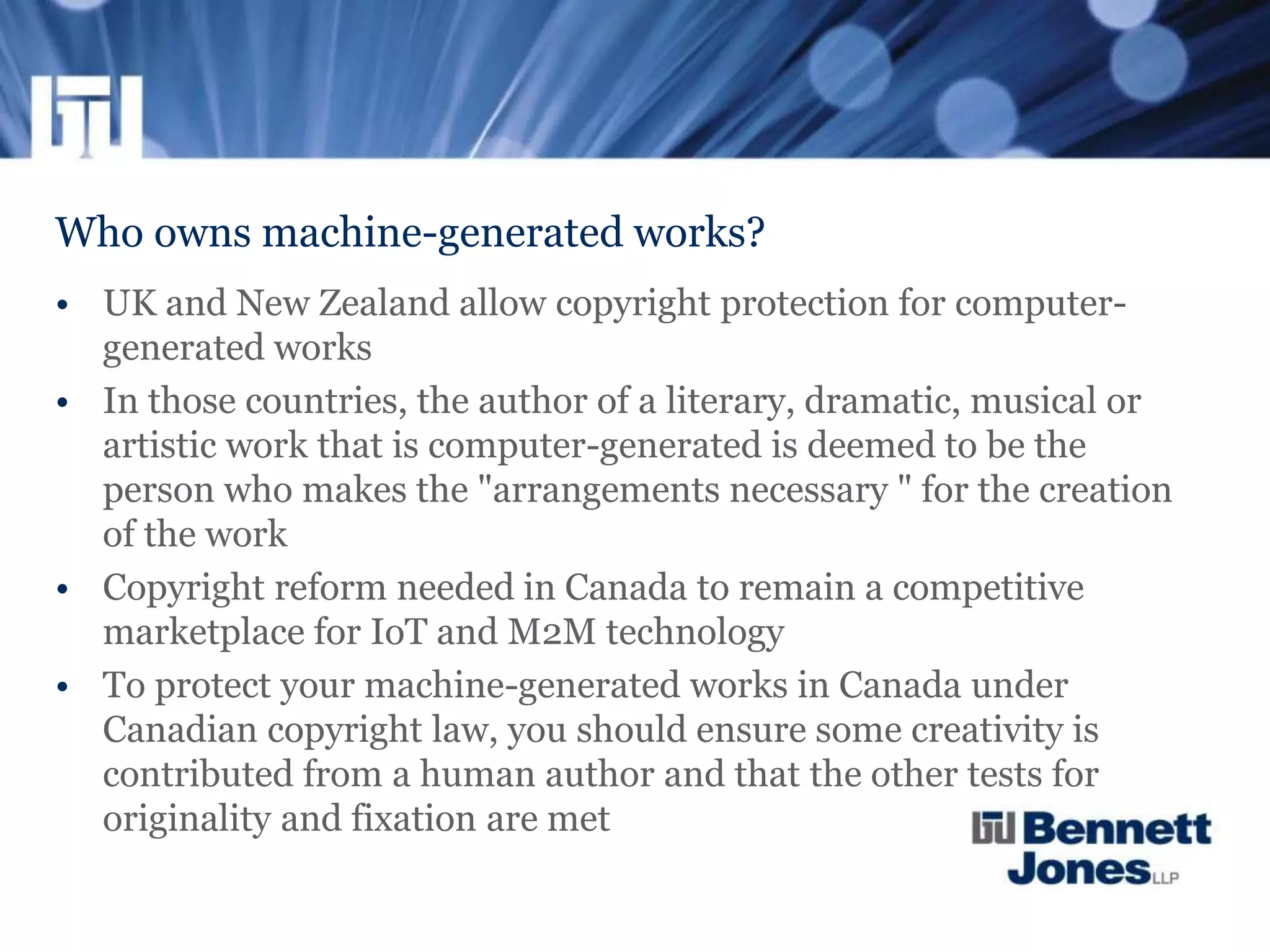 Who owns machine-generated works?
• UK and New Zealand allow copyright protection for computer-
generated works
• In those countries, the author of a literary, dramatic, musical or
artistic work that is computer-generated is deemed to be the
person who makes the "arrangements necessary " for the creation
of the work
• Copyright reform needed in Canada to remain a competitive
marketplace for IoT and M2M technology
• To protect your machine-generated works in Canada under
Canadian copyright law, you should ensure some creativity is
contributed from a human author and that the other tests for
originality and fixation are met
 