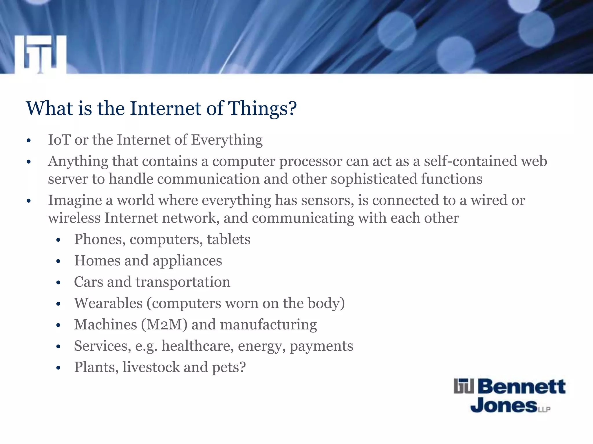 What is the Internet of Things?
• IoT or the Internet of Everything
• Anything that contains a computer processor can act as a self-contained web
server to handle communication and other sophisticated functions
• Imagine a world where everything has sensors, is connected to a wired or
wireless Internet network, and communicating with each other
• Phones, computers, tablets
• Homes and appliances
• Cars and transportation
• Wearables (computers worn on the body)
• Machines (M2M) and manufacturing
• Services, e.g. healthcare, energy, payments
• Plants, livestock and pets?
 