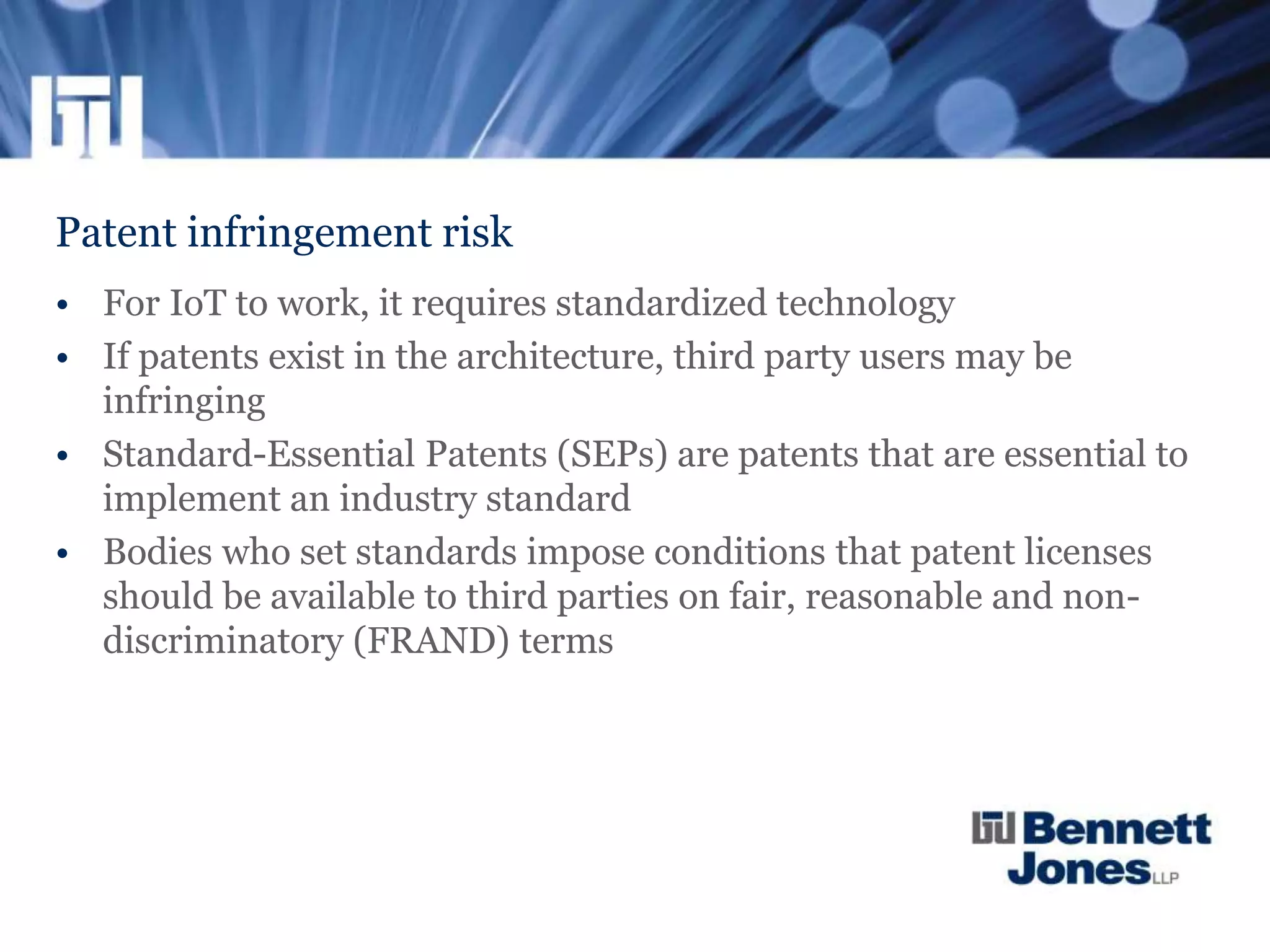 Patent infringement risk
• For IoT to work, it requires standardized technology
• If patents exist in the architecture, third party users may be
infringing
• Standard-Essential Patents (SEPs) are patents that are essential to
implement an industry standard
• Bodies who set standards impose conditions that patent licenses
should be available to third parties on fair, reasonable and non-
discriminatory (FRAND) terms
 