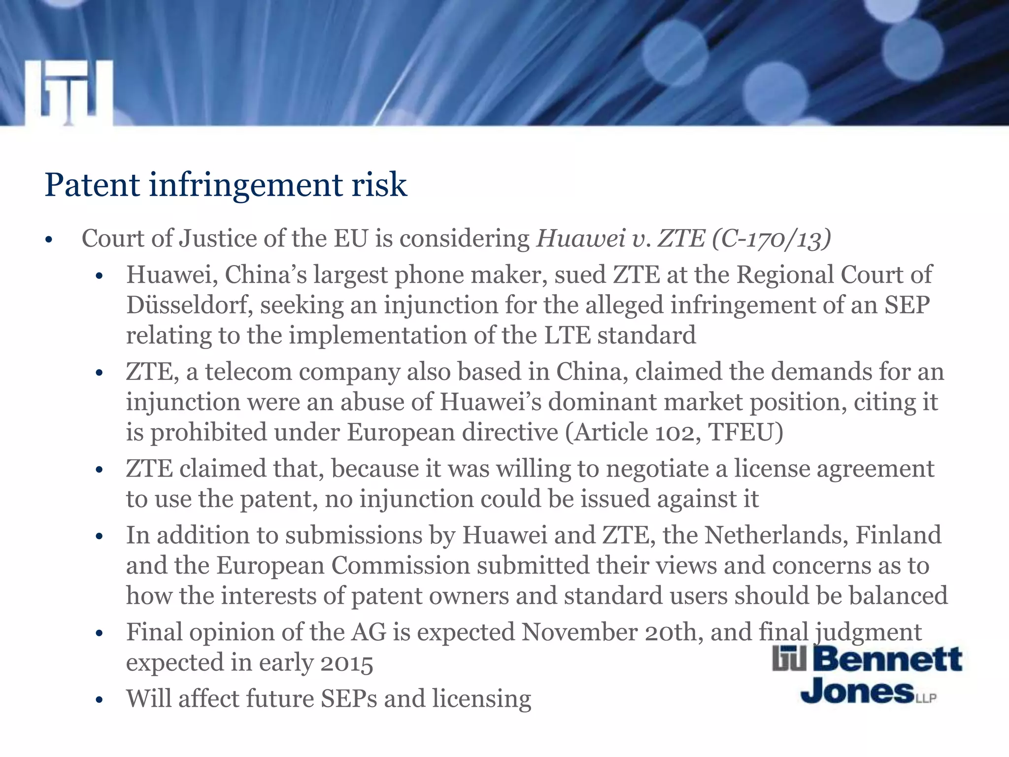 Patent infringement risk
• Court of Justice of the EU is considering Huawei v. ZTE (C-170/13)
• Huawei, China’s largest phone maker, sued ZTE at the Regional Court of
Düsseldorf, seeking an injunction for the alleged infringement of an SEP
relating to the implementation of the LTE standard
• ZTE, a telecom company also based in China, claimed the demands for an
injunction were an abuse of Huawei’s dominant market position, citing it
is prohibited under European directive (Article 102, TFEU)
• ZTE claimed that, because it was willing to negotiate a license agreement
to use the patent, no injunction could be issued against it
• In addition to submissions by Huawei and ZTE, the Netherlands, Finland
and the European Commission submitted their views and concerns as to
how the interests of patent owners and standard users should be balanced
• Final opinion of the AG is expected November 20th, and final judgment
expected in early 2015
• Will affect future SEPs and licensing
 