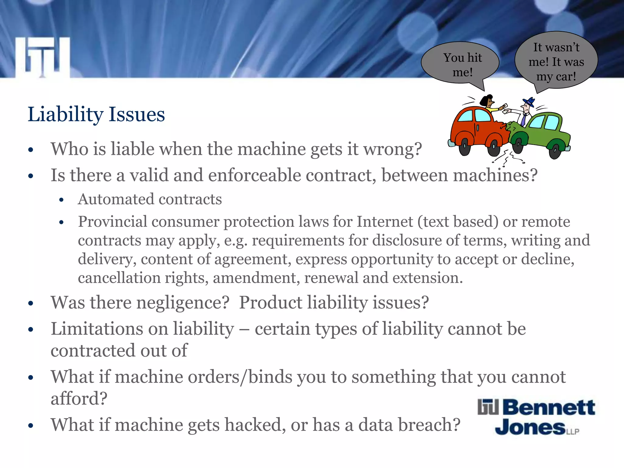 Liability Issues
• Who is liable when the machine gets it wrong?
• Is there a valid and enforceable contract, between machines?
• Automated contracts
• Provincial consumer protection laws for Internet (text based) or remote
contracts may apply, e.g. requirements for disclosure of terms, writing and
delivery, content of agreement, express opportunity to accept or decline,
cancellation rights, amendment, renewal and extension.
• Was there negligence? Product liability issues?
• Limitations on liability – certain types of liability cannot be
contracted out of
• What if machine orders/binds you to something that you cannot
afford?
• What if machine gets hacked, or has a data breach?
It wasn’t
me! It was
my car!
You hit
me!
 