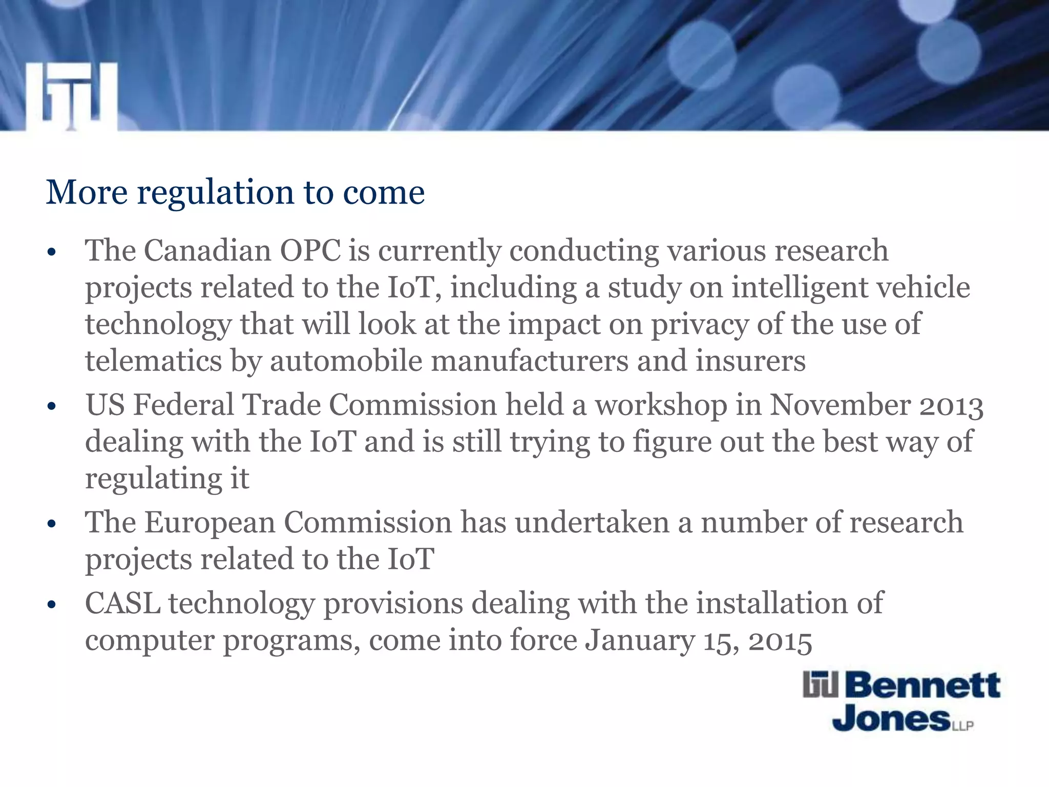 More regulation to come
• The Canadian OPC is currently conducting various research
projects related to the IoT, including a study on intelligent vehicle
technology that will look at the impact on privacy of the use of
telematics by automobile manufacturers and insurers
• US Federal Trade Commission held a workshop in November 2013
dealing with the IoT and is still trying to figure out the best way of
regulating it
• The European Commission has undertaken a number of research
projects related to the IoT
• CASL technology provisions dealing with the installation of
computer programs, come into force January 15, 2015
 