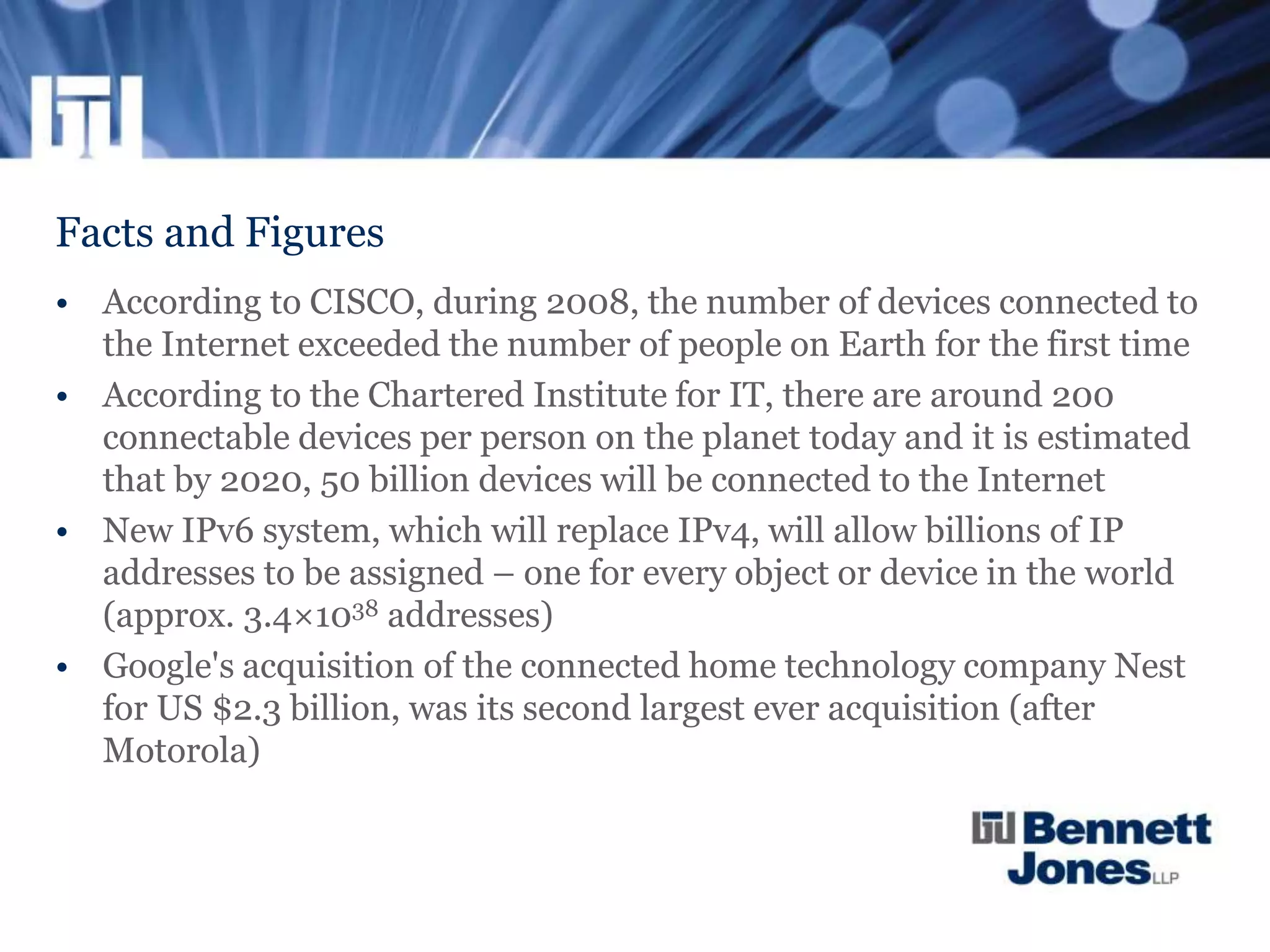 Facts and Figures
• According to CISCO, during 2008, the number of devices connected to
the Internet exceeded the number of people on Earth for the first time
• According to the Chartered Institute for IT, there are around 200
connectable devices per person on the planet today and it is estimated
that by 2020, 50 billion devices will be connected to the Internet
• New IPv6 system, which will replace IPv4, will allow billions of IP
addresses to be assigned – one for every object or device in the world
(approx. 3.4×1038 addresses)
• Google's acquisition of the connected home technology company Nest
for US $2.3 billion, was its second largest ever acquisition (after
Motorola)
 