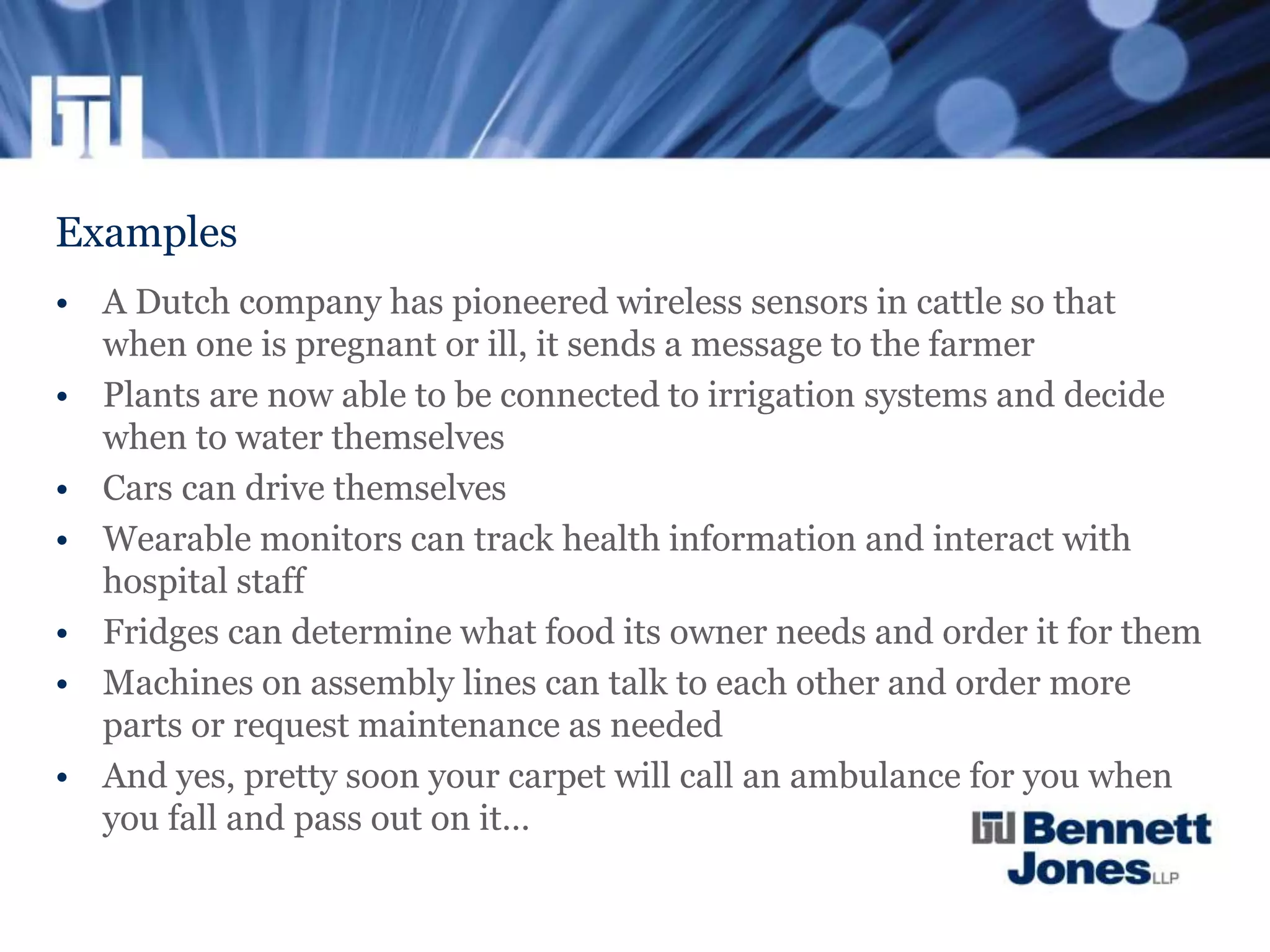 Examples
• A Dutch company has pioneered wireless sensors in cattle so that
when one is pregnant or ill, it sends a message to the farmer
• Plants are now able to be connected to irrigation systems and decide
when to water themselves
• Cars can drive themselves
• Wearable monitors can track health information and interact with
hospital staff
• Fridges can determine what food its owner needs and order it for them
• Machines on assembly lines can talk to each other and order more
parts or request maintenance as needed
• And yes, pretty soon your carpet will call an ambulance for you when
you fall and pass out on it…
 