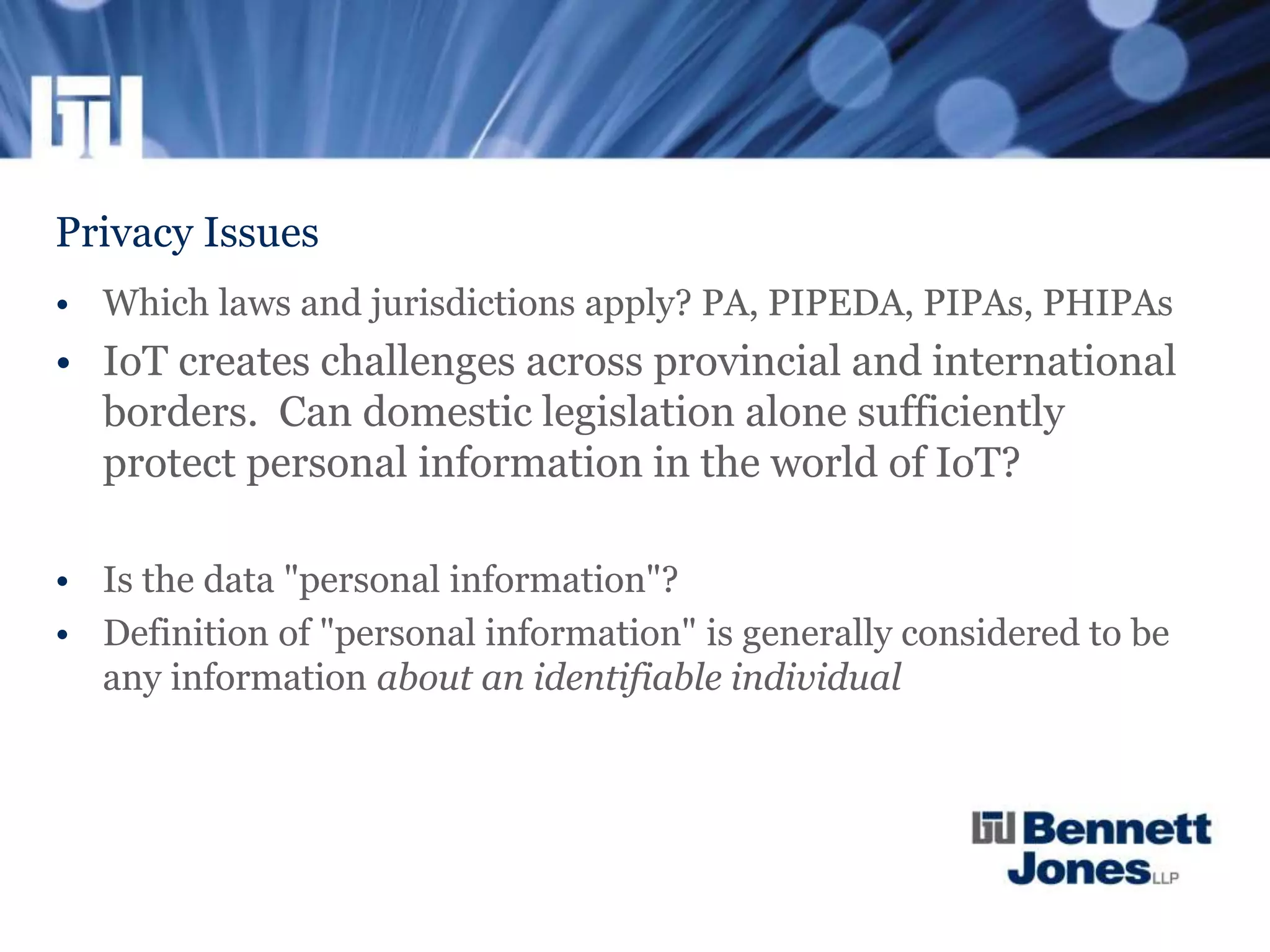 Privacy Issues
• Which laws and jurisdictions apply? PA, PIPEDA, PIPAs, PHIPAs
• IoT creates challenges across provincial and international
borders. Can domestic legislation alone sufficiently
protect personal information in the world of IoT?
• Is the data "personal information"?
• Definition of "personal information" is generally considered to be
any information about an identifiable individual
 