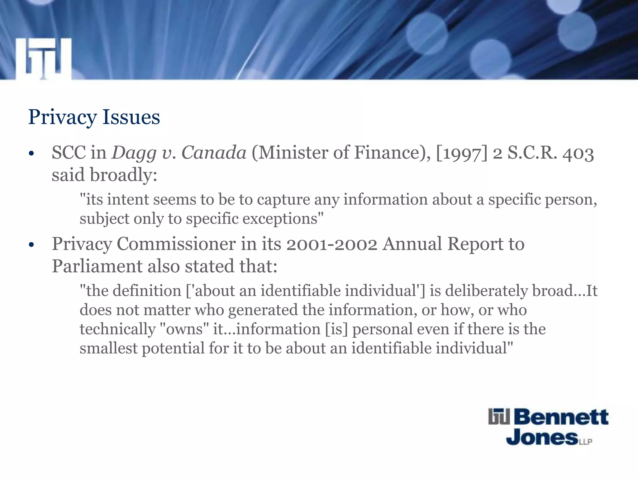 Privacy Issues
• SCC in Dagg v. Canada (Minister of Finance), [1997] 2 S.C.R. 403
said broadly:
"its intent seems to be to capture any information about a specific person,
subject only to specific exceptions"
• Privacy Commissioner in its 2001-2002 Annual Report to
Parliament also stated that:
"the definition ['about an identifiable individual'] is deliberately broad…It
does not matter who generated the information, or how, or who
technically "owns" it…information [is] personal even if there is the
smallest potential for it to be about an identifiable individual"
 