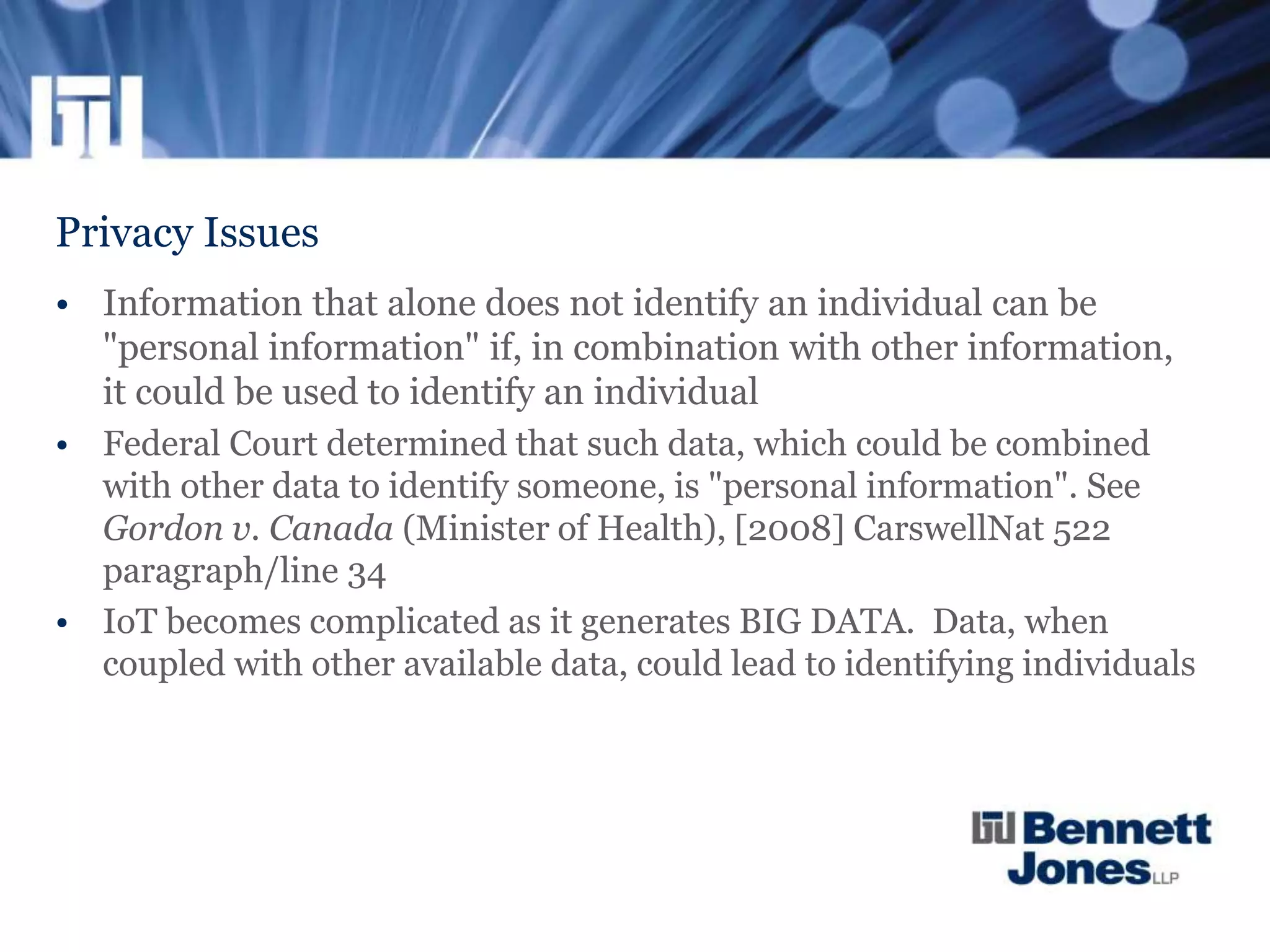 Privacy Issues
• Information that alone does not identify an individual can be
"personal information" if, in combination with other information,
it could be used to identify an individual
• Federal Court determined that such data, which could be combined
with other data to identify someone, is "personal information". See
Gordon v. Canada (Minister of Health), [2008] CarswellNat 522
paragraph/line 34
• IoT becomes complicated as it generates BIG DATA. Data, when
coupled with other available data, could lead to identifying individuals
 