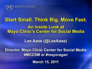 Start Small. Think Big. Move Fast.
          An Inside Look at
 Mayo Clinic’s Center for Social Media

          Lee Aase (@LeeAase)

Director, Mayo Clinic Center for Social Media
           #MCCSM or #mayoragan
               March 15, 2011
 