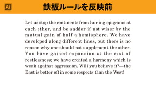 鉄板ルールを反映前Ai
Let us stop the continents from hurling epigrams at
each other, and be sadder if not wiser by the
mutual gain of half a hemisphere. We have
developed along different lines, but there is no
reason why one should not supplement the other.
You have gained expansion at the cost of
restlessness; we have created a harmony which is
weak against aggression. Will you believe it?—the
East is better off in some respects than the West!
 
