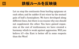 Let us stop the continents from hurling epigrams at
each other, and be sadder if not wiser by the mutual
gain of half a hemisphere. We have developed along
different lines, but there is no reason why one should
not supplement the other. You have gained expan-
sion at the cost of restlessness; we have created a
harmony which is weak against aggression. Will you
believe it?—the East is better off in some respects
than the West!
鉄板ルールを反映後Ai
 