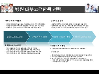 병원 내부고객만족 전략

    내부고객 욕구 세분화                          정서적 노동 관리
• 개인의 라이프스타일에 맞는 복리제도(서로 다른 복지후생제도)      • 의료직, 전문직, 서비스업 종사자들이 가장 많이 비율 차지
• 직원들이 서로 탄력적으로 운영(주중 1회 정도 조기 퇴근제도)     • 업무적으로 오는 과도한 스트레스를 줄이기 위한 노력이 필요
• 비활성시간(환자가 적은 시간)팀 단위로 자율적으로 활용           Ex) 향기, 음악, 근무환경 조정을 통해 정서적인 안정감 추구




    갈등과 스트레스 관리            내부고객 욕구 세분화        다양한 사내교육 / 훈련       정서적 노동시간 관리




갈등과 스트레스 관리                              다양한 교육 및 훈련
•   직원-역할갈등 : 직원의 불만을 들어주는 창구 개발         • (내원)환자의 욕구분석을 통한 새로운 방향의 교육/훈련
•   직원-조직갈등 : 직원이 병원의 정책과 목표 이해시키기
•   직원-직원갈등 : 서로간의 성격을 존중하는 대화 채널 개발     -교육내용요약-
•   직원-환자갈등 : 다양한 유형의 고객응대 MOT기술 개발
                                         •   충성고객(단골환자)의 수준에 맞게 – 환자의 관심을 귀기울려주기
                                         •   의료진에서부터 따뜻한 태도로 환자들을 상대하기
                                         •   최고의 서비스보다 최소한의 관심을 통한 고객 이해하기
                                         •   “좋은 하루 됩시다”보다 “좋은 하루가 되세요” 등의 화법전환을 통해
                                             내부직원 마인드 운동 전개
 