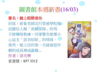 圖書館本週新書(16/03)
書名：瞇上眼睛看你
封底：新紮老師沈行雲被學校指
派擔任人稱「魚腩部隊」的男
子排球隊教練，同事警告她要小
心這支「惡名昭彰」的球隊。
果然，她上任的第一天就被惡作
劇的成員淋成落雞...
作者：梁天樂
索書號：857 3312
 