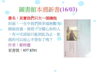 圖書館本週新書(16/03)
書名：其實我們只欠一個擁抱
封面：一生中我們與幸福無數次
擦肩而過。曾經十分關心你的人
，有一天卻說只能到此為止。他
眞的可以放心不管你了嗎？
作者：鄭梓靈
索書號：857 8701
 