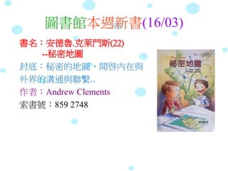 圖書館本週新書(16/03)
書名：安德魯.克萊門斯(22)
--秘密地圖
封底：秘密的地圖，開啓內在與
外界的溝通與聯繫..
作者：Andrew Clements
索書號：859 2748
 