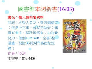 圖書館本週新書(16/03)
書名：做人最堅要夠堅
封底：火柴人眾友，齊來搞搞笑
；但遇上正事，會堅持做好；偶
爾有失手，碰跌後再來；加油兼
努力，個個sure win！全書3格
漫畫，另附36頁淚鬥馬拉松短
篇！
作者：亞活
索書號：859 4403
 