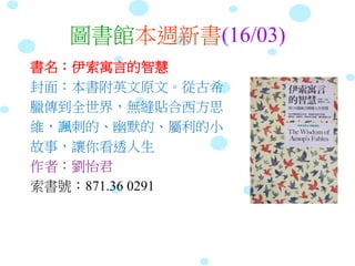 圖書館本週新書(16/03)
書名：伊索寓言的智慧
封面：本書附英文原文。從古希
臘傳到全世界，無縫貼合西方思
維，諷刺的、幽默的、屬利的小
故事，讓你看透人生
作者：劉怡君
索書號：871.36 0291
 