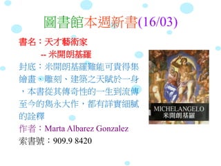圖書館本週新書(16/03)
書名：天才藝術家
-- 米開朗基羅
封底：米開朗基羅難能可貴得集
繪畫、雕刻、建築之天賦於一身
，本書從其傳奇性的一生到流傳
至今的雋永大作，都有詳實細膩
的詮釋
作者：Marta Albarez Gonzalez
索書號：909.9 8420
 