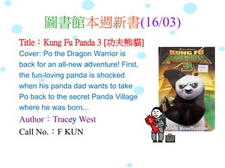圖書館本週新書(16/03)
Title：Kung Fu Panda 3 [功夫熊貓]
Cover: Po the Dragon Warrior is
back for an all-new adventure! First,
the fun-loving panda is shocked
when his panda dad wants to take
Po back to the secret Panda Village
where he was born...
Author：Tracey West
Call No.：F KUN
 