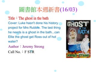 圖書館本週新書(16/03)
Title：The ghost in the bath
Cover: Luke hasn't done his history
project for Mrs Rubble. The last thing
he needs is a ghost in the bath...can
Ellie the ghost get Ross out of hot
water?
Author：Jeremy Strong
Call No.：F STR
 