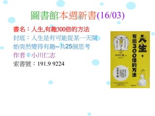 圖書館本週新書(16/03)
書名：人生,有趣300倍的方法
封底：人生是有可能從某一天開
始突然變得有趣--共25個思考
作者：小川仁志
索書號：191.9 9224
 