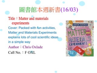 圖書館本週新書(16/03)
Title：Matter and materials
experiments
Cover: Packed with fun activities,
Matter and Materials Experiments
explains lots of cool scientific ideas
in a simple way
Author：Chris Oxlade
Call No.：F OXL
 