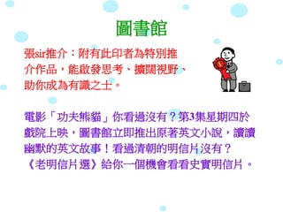圖書館
張sir推介：附有此印者為特別推
介作品，能啟發思考、擴闊視野、
助你成為有識之士。
電影「功夫熊貓」你看過沒有？第3集星期四於
戲院上映，圖書館立即推出原著英文小說，讀讀
幽默的英文故事！看過清朝的明信片沒有？
《老明信片選》給你一個機會看看史實明信片。
 