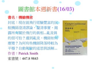圖書館本週新書(16/03)
書名：機艙機密
封底：現在就飛行經驗豐富的民
航機師澄清謬論、釐清事實、揭
露所有關於飛行的眞相...亂流眞
的很可怕？遇到亂流，機師如何
應變？為何有些機師降落時較為
平穩？自動駕駛的迷思與誤解...
作者：Patrick Smith
索書號：447.8 9843
 