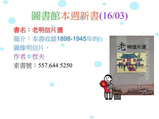 圖書館本週新書(16/03)
書名：老明信片選
簡介：本書收錄1898-1945年的
圖像明信片。
作者：哲夫
索書號：557.644 5250
 