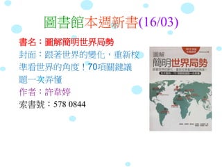 圖書館本週新書(16/03)
書名：圖解簡明世界局勢
封面：跟著世界的變化，重新校
準看世界的角度！70項關鍵議
題一次弄懂
作者：許韋婷
索書號：578 0844
 